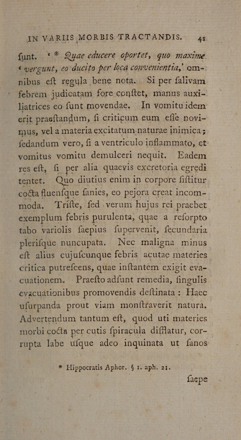 funt. ‘* Quae educere oportet, guo maxime ‘yergunt, co ducito per loca convenientia,’ om- nibus eft regula bene nota. $i per falivam febrem judicatam fore conftet, manus auxi- liatrices eo funt movendae. In vomituidem erit praeftandum, fi criticum eum efie novi- mus, vel a materia excitatum naturae inimica; fedandum vero, fi aventriculo inflammato, et vomitus vomitu demulceri nequit. Eadem res eft, fi per alia quacyis excretoria egredi tentet. Quo diutius enim in corpore fiftitur. cotta fluenfque fanies, eo pejora creat incom- moda, Trifte, fed. verum hujus rei praebet exemplum febris purulenta, quae a reforpto tabo variolis faepius fupervenit, fecundaria plerifque nuncupata. Nec maligna minus eft alius cujufcunque febris acutae materies critica putrefcens, quae inftantem exigit eva- -cuationem. Praefto adfunt remedia, fingulis evacuationibus promovendis deftinata : Haec ufurpanda prout viam monftraverit natura. Advertendum tantum eft, quod uti materies morbi cocta per cutis fpiracula difflatur, cor- rupta labe ufque adeo inquinata ut fanos * Hippocratis Aphor. § 1. aph. 21. | {aepe