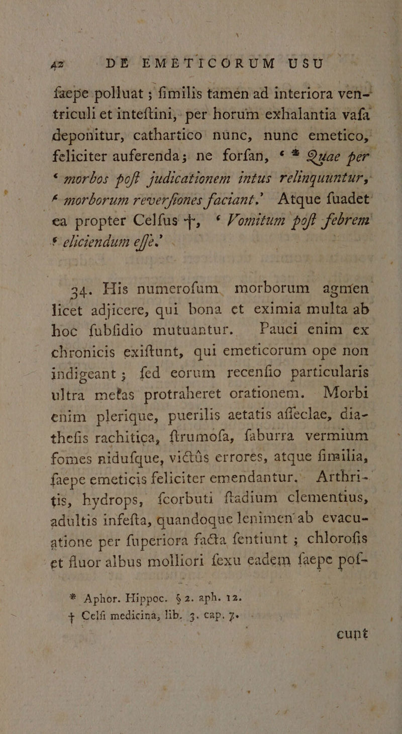 faepe polluat s fimilis tamen ad interiora ven= triculi et inteftini,- per horum exhalantia vafa deponitur, cathartico nunc, nunc emetico, feliciter auferenda; ne forfan, * * Quae per “ morbos poft judicationem intus relnquuntur, _* morborum reverfiones faciant,’ Atque fuadet: ea propter Celfus 1 en Vountum bef Jee © eliciendum effe.’ 34. His numerofum. morborum agnien licet adjicere, qui bona ¢t eximia multa ab hoc fubfidio mutuantur. Pauci enim ex chronicis exiftunt, qui emeticorum ope non indigeant ; fed eorum recentio particularis ultra metas protraheret orationem. Morbi enim plerique, puerilis aetatis affeclae, dia- thefis rachitica, ftrumofa, faburra vermium fomes nidufque, victis errores, atque fimilia, faepe emeticis feliciter emendantur,. Arthri-. tis, hydrops, {corbuti ftadium clementius, adultis infefta, quandoque lenimen’ ab evacu- atione per fuperiora facta fentiunt ; chlorofis et fluor albus ae fexu eadem faepe pot- * Aphor. Hippoc. wy st w2. + Cel fi medicina, lib. 3. cap. 7. - , cunt