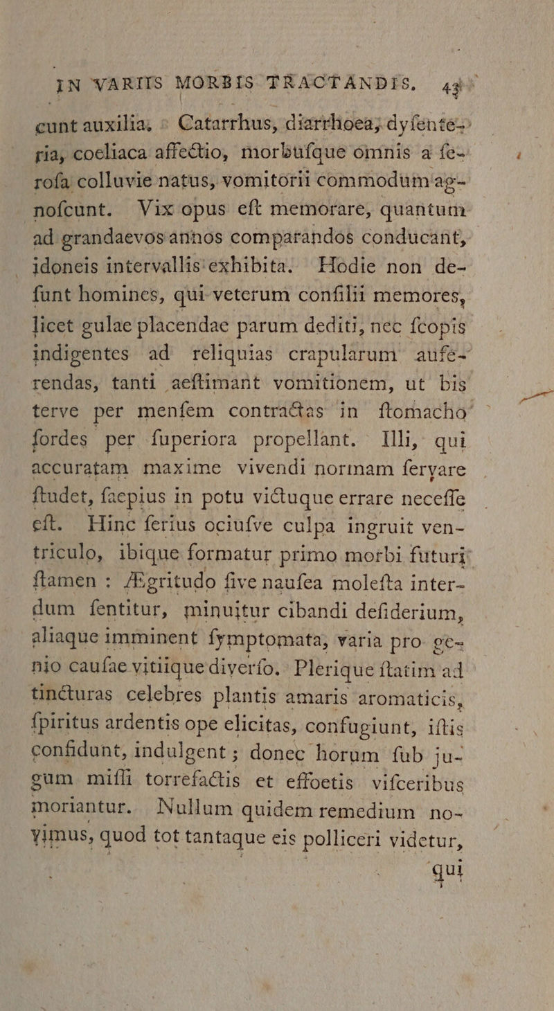 cunt auxilia. Gatarrinws, diarrhoea; dy fente> ria; coeliaca affectio, morbufque omnis a fe- rofa colluvie natus, vomitoril commodum ape nofcunt. Vix opus eft memorare, quantum ad grandaevos annos comparandos conducant, idoneis intervallis‘exhibita. Hodie non de- funt homines, qui veterum confilii memores, licet gulae placendae parum dediti, nec {copis indigentes ad reliquias crapularum aufe~ rendas, tanti aeftimant vomitionem, ut bis terve per menfem contratas in ftomacho’ fordes per fuperiora propellant. Uh, qui accuratam maxime vivendi normam feryare ftudet, faepius in potu victuque errare neceffe eft. Hinc ferius ociufve culpa ingruit ven- triculo, ibique formatur primo morbi futuri flamen : AEgritudo fi five naufea molefta inter- dum Garitat, minujtur cibandi defiderium, aliaque i imminent fymptomata, varia pro. ¢¢- nio caufae vitiique diyerfo. Plerique fatinn: ad tincturas celebres plantis amaris aromaticis, {piritus ardentis ope elicitas, confugiunt, iftis confidunt, indul Igent; donec horum fub ju- gum mifli a ay et effoetis vifceribus moriantur. Nullum quidem remedium no- yimus, quod tot tantaque eis polliceri videtur, qui