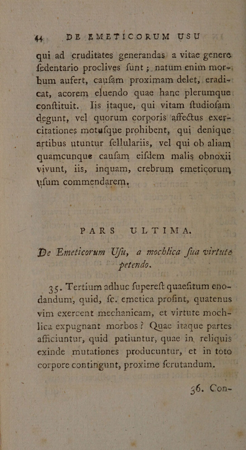qui ad cruditates generandas a vitae genere fedentario proclives funt ;. natum enim more; hum anfert, caufam proximam delet, eradi~: cat, acorem eluendo quae hanc plerumque: conftituit. Jis itaque, qui vitam ftudiofam degunt, vel quorum corporis ‘affectus exer-. Citationes motufque prohibent, qui denique artibus utuntur fellulariis, vel qui ob aliam > quamcunque caufam eifdem malis obnoxi vivunt, ils, inquam, crebrum emeticorum vfum commendarem, PiA RS eC LaTo eVe a De Emeticorum Ufu, a mochlica Lae vitae - petende. 3s. Fertium adhue fupereft quaefitum eno-~ dandum, quid, fc. emetica profint, quatenus vim exercent mechanicam, et virtute moch- lica expugnant morbos? Quae itaque partes. afficiuntur, quid patiuntur, quae in reliquis exinde mutationes producuntur, et in tote corpore pone eas proxime fcrutandum. 36. Con