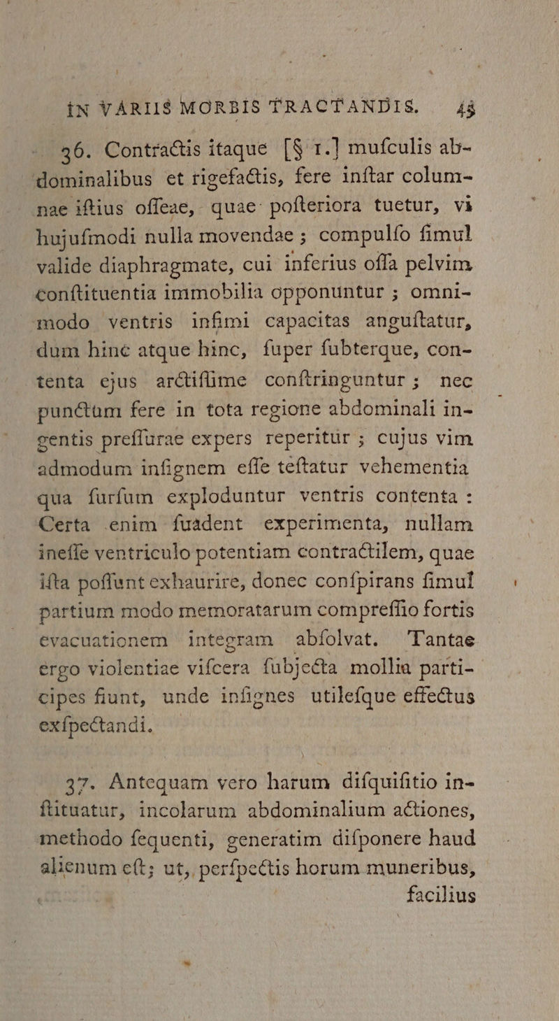 36. Contractis itaque [§ 1.] mufculis ab- dominalibus et rigefactis, fere inftar colum- nae iftius offeae, quae: pofteriora tuetur, vi hujufmodi nulla movendae ; compulfo fimul valide diaphragmate, cui inferius offa pelvim conftituentia immobilia opponuntur ; omni- modo ventris infimi capacitas anguiftatur, dum hine atque hinc, fuper fubterque, con- tenta ejus arctifime conftringuntur; nec pundtum fere in tota regione abdominali in- gentis preflurae expers reperitur ; cujus vim admodum infignem effe teftatur vehementia qua furfum exploduntur ventris contenta : Certa enim fuadent experimenta, nullam inefle ventriculo potentiam contradctilem, quae ifta poflunt exhaurire, donec con{fpirans fimul partium modo memoratarum compreffio fortis evacuationem integram abfolvat. Tantae ergo violentiae viet fubjeéta mollia parti- cipes fiunt, unde infignes utilefque effectus ex{pectandi. 37. Antequam vero harum difquifitio in- ftituatur, incolarum abdominalium actiones, methodo fequenti, generatim difponere haud alicnum eft; ut, perfpectis horum muneribus, facilius