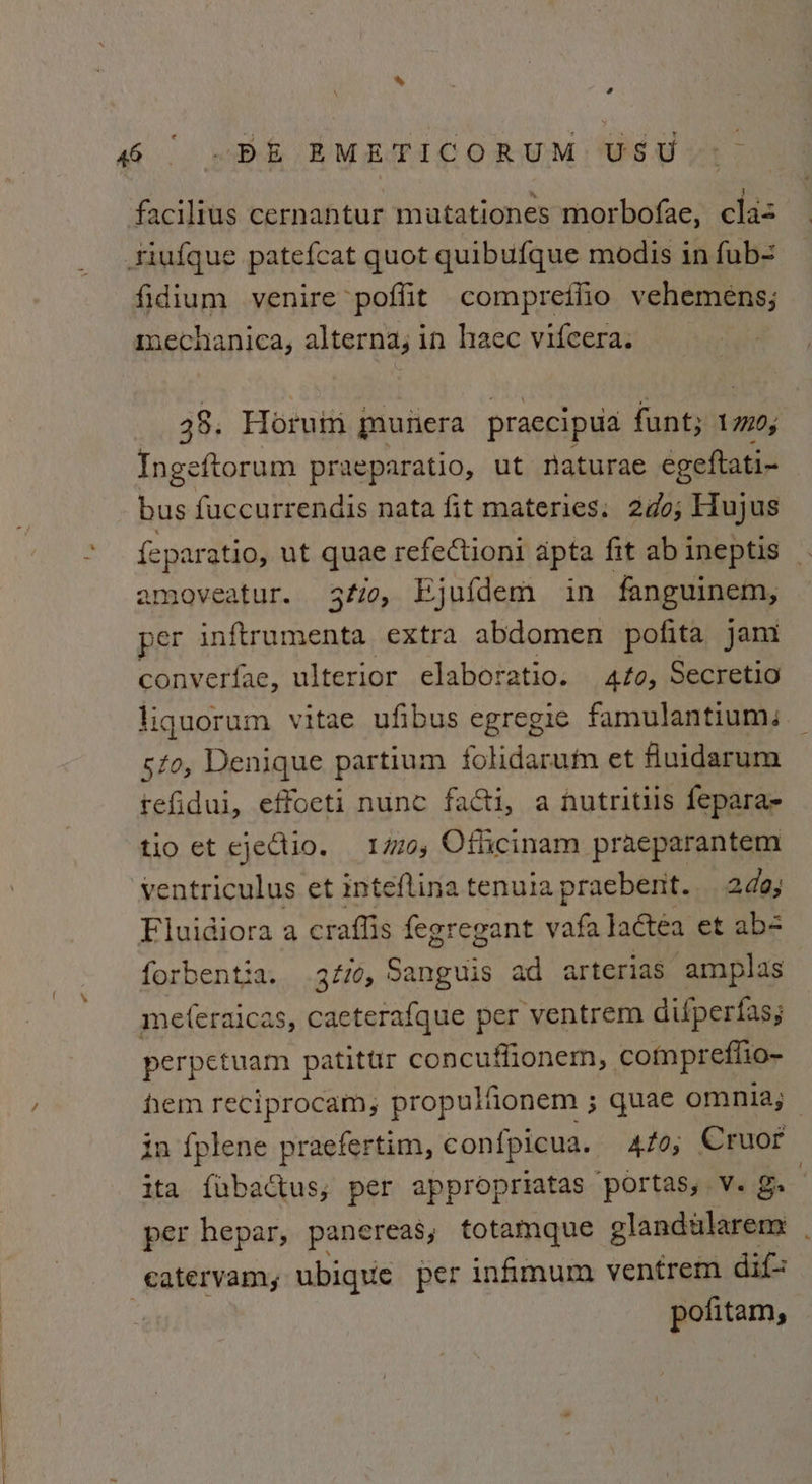 eye. e % F } ; facilius cernantur mutationes morbofae, cla- fidium venire poffit compreilio vehemens; mechanica, alterna; in haec vifcera. 38. Horum munera praecipua funt; 1779, Ingeftorum praeparatio, ut naturae egeftati- bus fuccurrendis nata fit materies. 2d¢0; Hujus feperqin ut quae refectioni apta fit abineptis _ amoveatur. 3¢20, Ejufdem in fanguinem, md inftrumenta extra abdomen pofita jam converfae, ulterior elaboratio. to, Secretio liquorum vitae ufibus egregie famulantium. sto, Denique partium folidarum et fuidarum tefidui, effoeti nunc facti, a nutritiis fepara- tio et ejeCtio. #0, Oflicinam praeparantem ventriculus et inteflina tenuia praebent. 2da; forbentia. 3f10, Sanguis ad arterias amplas me(eraicas, caeterafque per ventrem difperfas; perpetuam patitur concuffionem, comprefiio- hem reciprocam, propulfionem ; quae omnia; ita fubactus; per appropriatas portas, Vv. g. per hepar, pancreas, totamque glandularem | eatervam, ubique per infimum ventrem dif pofitam,