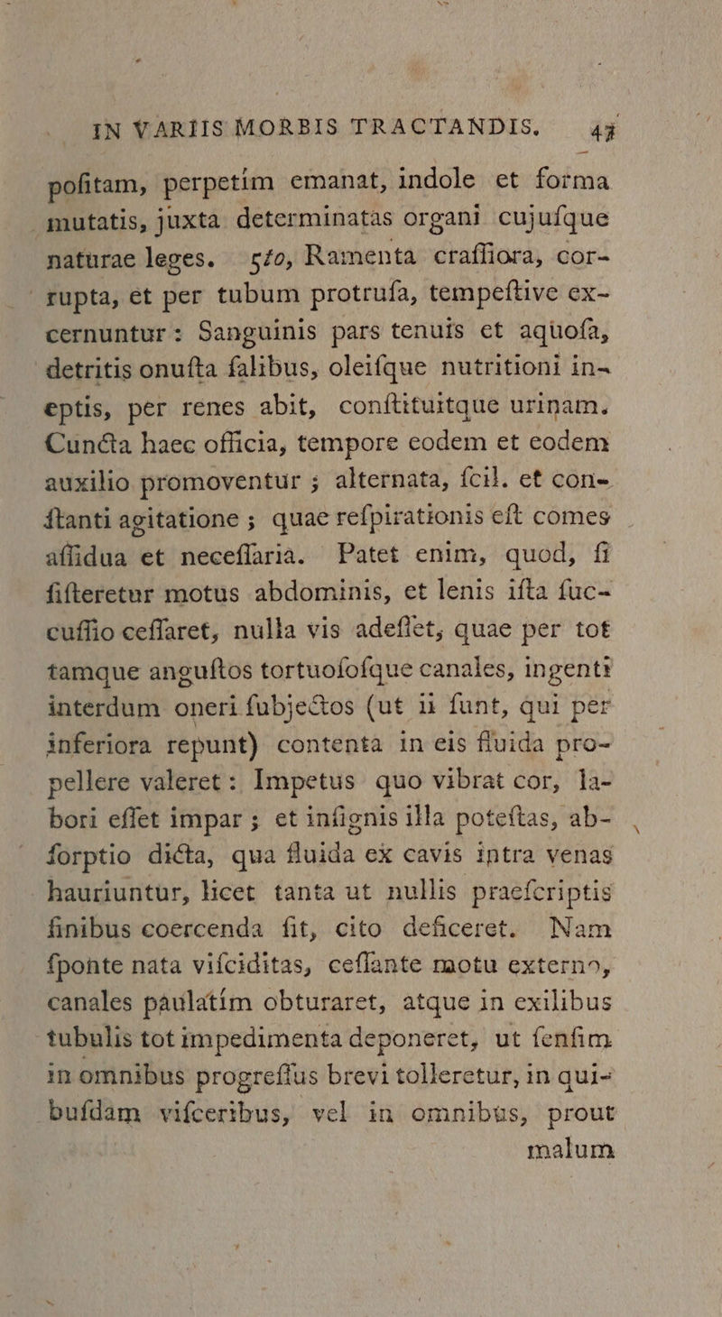 —_ pofitam, perpetim emanat, indole et forma mutatis, juxta determinatas organi cujufque naturae leges. 5fo, Ramenta craffiora, cor- rupta, et per tubum protrufa, tempeftive ex- cernuntur: Sanguinis pars tenuis et aquofa, detritis onufta falibus, oleifque nutritioni in- eptis, per renes abit, conftituitque urinam. Cunéta haec officia, tempore eodem et eodem auxilio promoventur ; alternata, {cil. et con+ ftanti agitatione ; quae refpirationis eft comes affidua et neceflaria. Patet enim, quod, fi fifteretur motus abdominis, et lenis ifta fuc- cuffio ceflaret, nulla vis adefiet, quae per tot tamque anguftos tortuofofque canales, ingentr interdum oneri fubjectos (ut ii funt, qui per inferiora repunt) contenta in eis fluida pro- pellere valeret: Impetus quo vibrat cor, la- bori effet impar ; et infignis illa poteftas, ab- forptio dicta, qua fluida ex cavis iptra venas hauriuntur, hicet tanta ut nullis praefcriptis finibus coercenda fit, cito deficeret. Nam fponte nata vifciditas, ceflante motu extern, canales paulatim obturaret, atque in exilibus tubulis tot impedimenta deponeret, ut fenfim in omnibus progrefius brevi tolleretur, in qui- bufdam vifceribus, vel in omnibus, prout malum