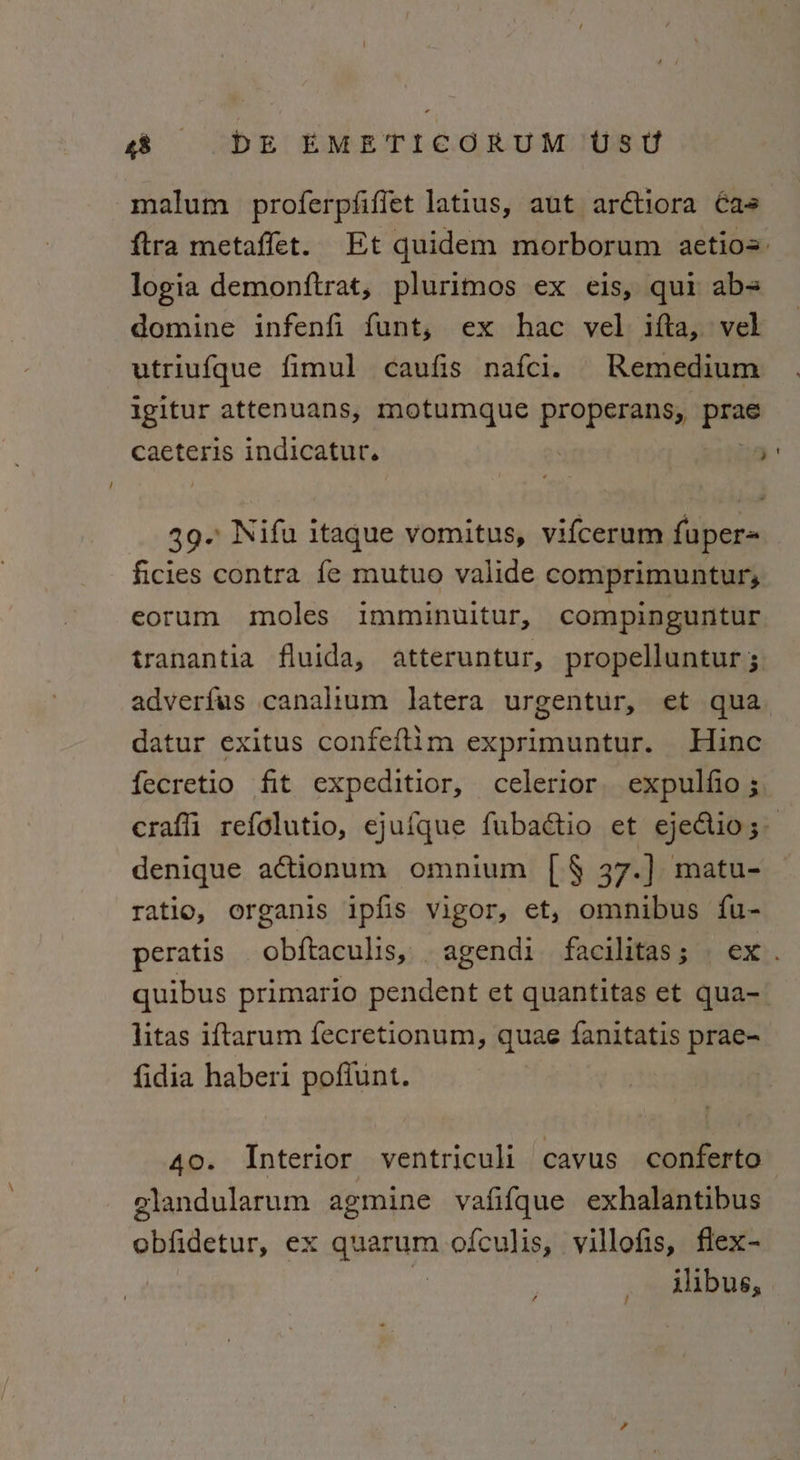 malum proferpfiffet latius, aut arctiora Cas ftra metaffet. Et quidem morborum aetios: logia demonftrat, plurimos ex eis, qui ab= domine infenfi funt, ex hac vel ifta, vel utriufque fimul caufis nafci. Remedium igitur attenuans, motumque properans, Pat caeteris indicatur. | ) 39. Nifu itaque vomitus, vifcerum fuper= ficies contra fe mutuo valide comprimuntur, eorum moles imminuitur, compinguntur tranantia fluida, atteruntur, propelluntur 5, adverfus canalium latera urgentur, et qua. datur exitus confeftim exprimuntur. Hine fecretio fit expeditior, celerior expulfio ; craffi refolutio, ejufque fubactio et ejectio; denique actionum omnium [§ 37.) matu- ratio, organis ipfis vigor, et, omnibus fu- peratis obftaculis, agendi facilitas; ex. quibus primario pendent et quantitas et qua- litas iftarum fecretionum, quae fanitatis prae- fidia haberi pofiunt. 40. Interior ventriculi cavus conferto glandularum agmine vafifque exhalantibus obfidetur, ex qparum ofculis, villofis, flex- uibus,