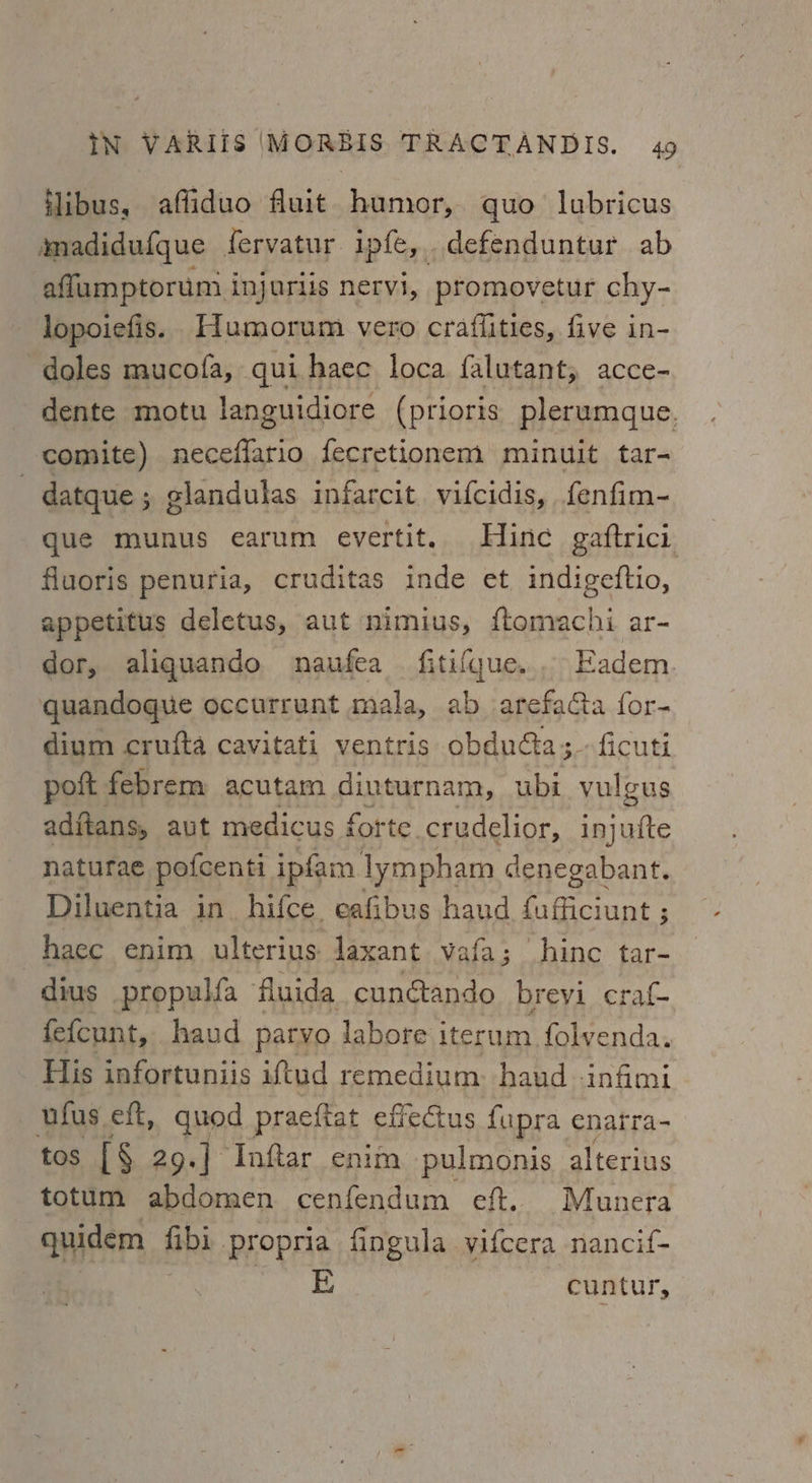 ilibus, affiduo fuit humor, quo lubricus mmadidufque fervatur ipfe, defenduntur ab afflumptorum inj urlis nervi, promovetur chy- lopoiefis. Humorum vero craffities, five in- doles mucofa, qui. haec loca falutant; acce- dente motu languidiore (prioris plerumgue. comite) neceffario fecretionem minuit tar- datque ; glandulas infarcit. vifcidis, fenfim- que munus earum evertit. Hinc gaftrici fluoris penuria, cruditas inde et indigeftio, appetitus deletus, aut nimius, ftomachi ar- dor, aliquando naufea fiti{que.. Eadem. quandoque occurrunt mala, ab arefacta {or- dium crufta cavitati ventris obducta;-- ficuti poft febrem acutam diuturnam, ubi vulgus adftans, aut medicus forte. crudelior, aes naturae poicenti ipfam lympham denegabant. Diluentia in hifce, eafibus haud cat atone i haec enim ulterius laxant vafa; hine tar- dius propulfa fluida_ cunétando breyi craf- fefcunt, haud parvo labore iterum folvenda. His infortuniis iftud remedium: haud -infimi ufus eft, quod praeftat effectus fupra enatra- tos [§ 29.] Infiar enim pulmonis alterius totum abdomen cenfendum eft. Munera quidem fibi propria fingula yifcera nancif- , , Te ee cuntur,