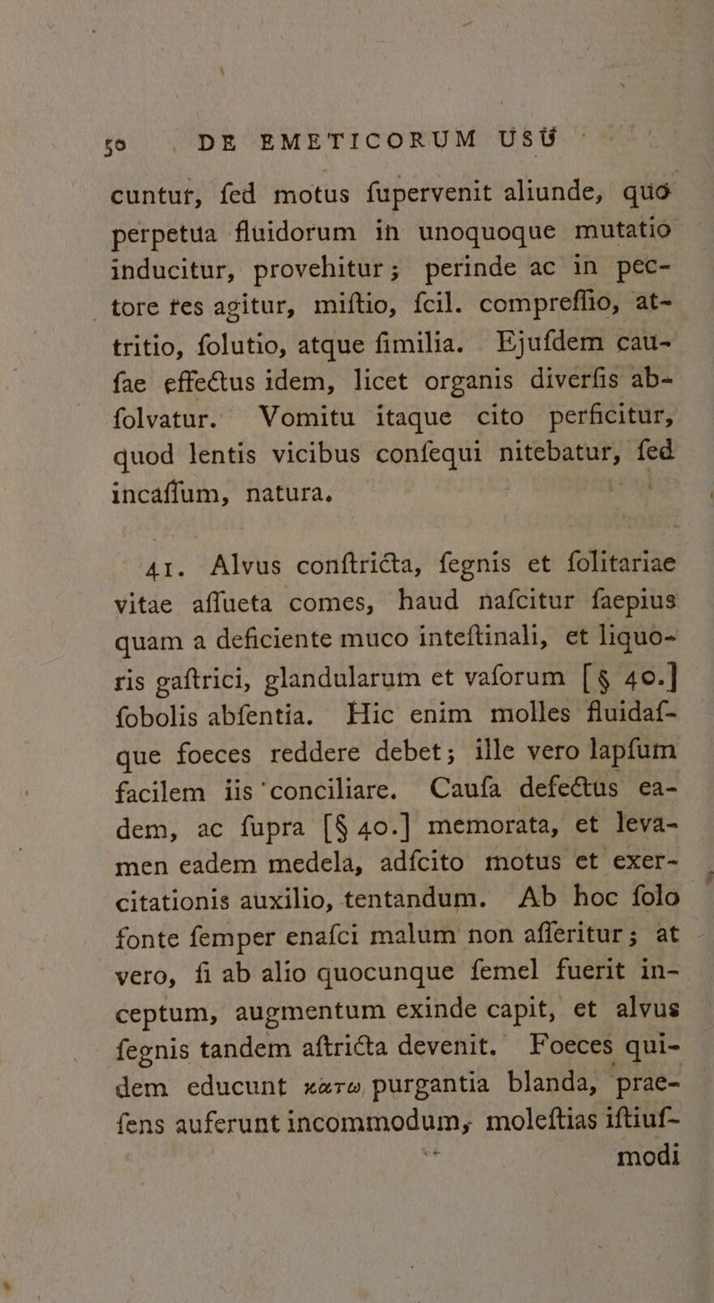 cuntut, fed motus fupervenit aliunde, quo perpetua fluidorum in unoquoque mutatio inducitur, provehitur; perinde ac in pec- tore tes agitur, miftio, f{cil. comprefiio, at- tritio, folutio, atque fimilia. Ejufdem cau- fae effectus idem, licet organis diverfis ab~ folvatur. Vomitu itaque cito perficitur, quod lentis vicibus confequi aarti 5 ld fed incaffum, natura. die 41. Alvus conftricta, fegnis et folitariae vitae aflueta comes, haud nafcitur faepius quam a deficiente muco inteftinali, et liquo- ris gaftrici, glandularum et vaforum [§ 40.] fobolis abfentia. Hic enim molles fluidaf- que foeces reddere debet; ille vero lapfum facilem iis conciliare. Caufa defeétus ea- dem, ac fupra [§ 40.] memorata, et leva- men eadem medela, adfcito motus et exer- citationis auxilio, tentandum. Ab hoc folo fonte femper enafci malum non afferitur; at . vero, fi ab alio quocunque femel fuerit in- ceptum, augmentum exinde capit, et alvus fegnis tandem aftricta devenit. Foeces qui- dem educunt zarw purgantia blanda, prae- fens auferunt incommodum; moleftias iftiuf~ modi