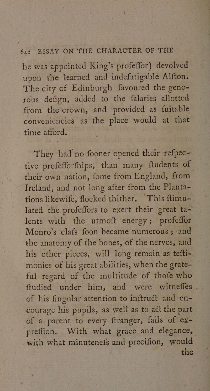 he was appointed King’s profeflor) devolved upon the learned and indefatigable Alfton. The city of Edinburgh favoured the gene- rous defign, added to the falaries allotted from the crown, and provided as fuitable conveniencies as the place Meri at that time ete They had no fooner opened their refpec- tive profefforfhips, than many ftudents of their own nation, fome from England, from | Ireland, and not long after from the Planta- tions likewife, flocked thither. This flimu-_ lated the profeffors to exert their great ta- lents with the utmoft energy; profeffor Monro’s clafs foon became numerous ; and the anatomy of the bones, of the nerves, and his other pieces, will long remain as tefti-. nonies of his great abilities, when the grate- ful regard of the multitude of hott who ftudied under him, and were witneffes . of his fingular attention to inftruct and en- courage his pupils, as well as to act the part of a parent to every ftranger, fails of ex- preflion. With what grace and elegance, with what minutenefs and precifion, would the
