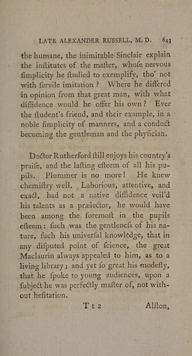 the humane, the inimitable Sinclair explain - the inftitutes of the mafter, whofe nervous. fimplicity he ftudied to exemplify, tho’ not with fervile imitation ? Where he differed in opinion from that great man, with what diffidence would he de his own? Ever the ftudent’s friend, and their example, in a noble fimplicity of manners, and a condu@ becoming the gangleman and the phyfician. Door Rutherford ftill enjoys vedere praife, and the lafting efteem of all his pu- pils. Plummer is no more! He knew chemiftry well. Laborious, attentive, and exa@, had not a native diffidence veil’d his talents as a prelector, he would have been among the foremoft in the pupils efteem: fuch was the gentlenefs of his na- ture, fuch his univerfal knowledge, that in any difputed point of {cience, the great -Maclaurin always appealed to him, as to a living library ; and yet fo great his modefty, that he fpoke to young audiences, upon a fubject he was perfectly matter of, not with out hefitation. peti Stee eres Ren.