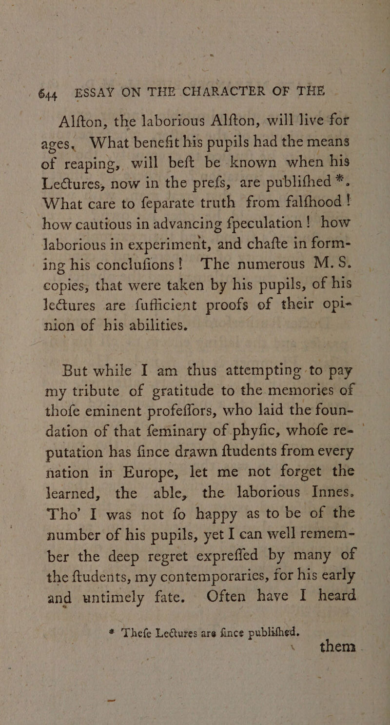 Alfton, the laborious Alfton, will live for Ages, What benefit his pupils had the means of reaping, will beft be known when his Lectures, now in the prefs, are publifhed*. What care to feparate truth from falfhood ! ; how cautious in advancing fpeculation ! | how Jaborious in experiment, tia chafte in form- ing his conclufions! The numerous M.S. copies, that were taken by his pupils, of his le€tures are fuflicient proofs of their opi- nion of his abilities. ‘ But while I am thus attempting to pay my tribute of gratitude to the memories of thofe eminent profeffors, who laid the foun- dation of that feminary of phyfic, whofe re- putation has fince drawn ftudents from every nation in Europe, let me not forget the © learned, the able, the laborious Innes. Tho’ I was not fo happy as to be of the number of his pupils, yet I can well remem- ber the deep regret exprefied by many of the ftudents, my contemporaries, for his early and untimely fate. Often have I heard * Thefe Lectures are fince published. . them.