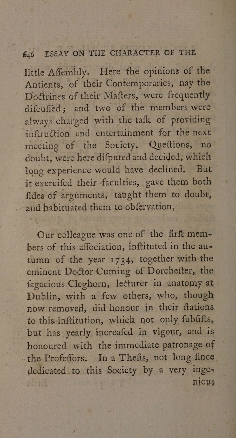 little Affembly. Here the opinions of the Antients, of their Contemporaries, nay the Doétrines of their Mafters, were frequently difeuffed; and two of the members were. always charged with the tafk of providing inftruation and entertainment for the next meeting ‘of the Society. Queftions, no doubt, were here difputed and decided, which long experience would have declined. But it exercifed their -faculties, gave them both fides of arguments, taught them to doubt, and habituated them to obfervation, Our colleague was one of the firft mem- bers of this affociation, inftituted in the au- tumn of the year 1734, together with the eminent Doctor Cuming of Dorchefter, the fagacious Cleghorn, lecturer in anatomy at - Dublin, with a few others, who, though ‘now removed, did honour in their {tations to this inftitution, which not only fubfiits, but has yearly increafed in vigour, and. is honoured with the immediate patronage of .the Profeffors. .In a Thefis, not long fince. dedicated to. this Society by a very inge- | lous