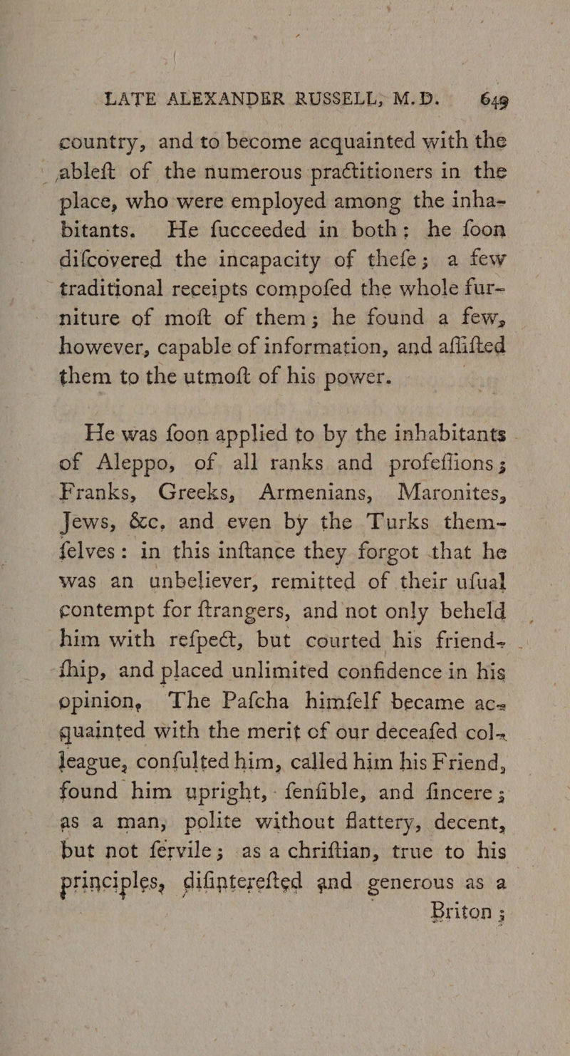 country, and to become acquainted with the ableft of the numerous practitioners in the place, who were employed among the inha- bitants. He fucceeded in both: he foon difcoyered the incapacity of thefe; a few traditional receipts compofed the whole fur- niture of moft of them; he found a few, however, capable of information, and aflifted them to the utmoft of his power. He was foon applied to by the inhabitants | of Aleppo, of all ranks and profeflions ; Franks, Greeks, Armenians, Maronites, Jews, &c, and even by the Turks them- felves: in this inftance they forgot that he was an unbeliever, remitted of their ufual contempt for {trangers, and not only beheld | him with refpect, but courted his friend . fhip, and placed unlimited confidence in his opinion, ‘The Pafcha himfelf became ac- quainted with the merit cf our deceafed col- league, confulted him, called him his Friend, found him upright, - fenfible, and fincere ; as a man, polite without flattery, decent, but not fervile; as a chriftian, true to his — principles, difinterefted and generous as a | Briton 3