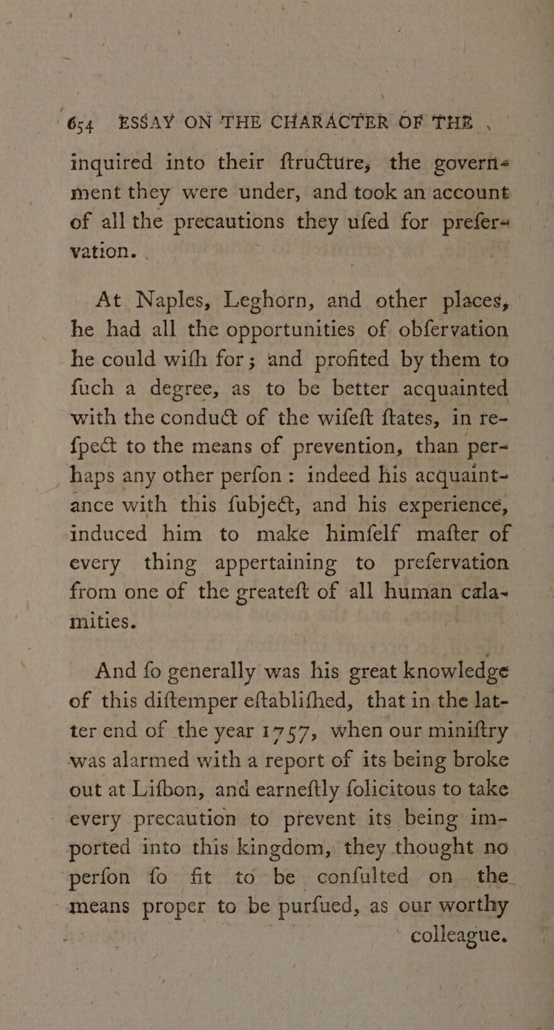 inquired into their ftructure, the govern< ment they were under, and took an account of all the Sinem th they ufed for prefers vation. . | At Naples, Leghorn, and other places, he had all the opportunities of obfervation he could with for; and profited by them to fuch a degree, as to be better acquainted with the conduét of the wifeft ftates, in re- {pect to the means of prevention, than per- haps any other perfon: indeed his acquaint- ance with this fubje€t, and his experience, induced him to make himfelf mafter of every thing appertaining to prefervation from one of the oreateft of all human cala- mities. And fo generally was his great knowledge of this diftemper eftablifhed, that in the lat- ter end of the year 1757, when our miniftry was alarmed with a report of its being broke out at Lifbon, and earneftly folicitous to take every precaution to prevent its being im- ported into this kingdom, they thought no perfon fo fit to be confulted on the means proper to be purfued, as our worthy ' colleague.