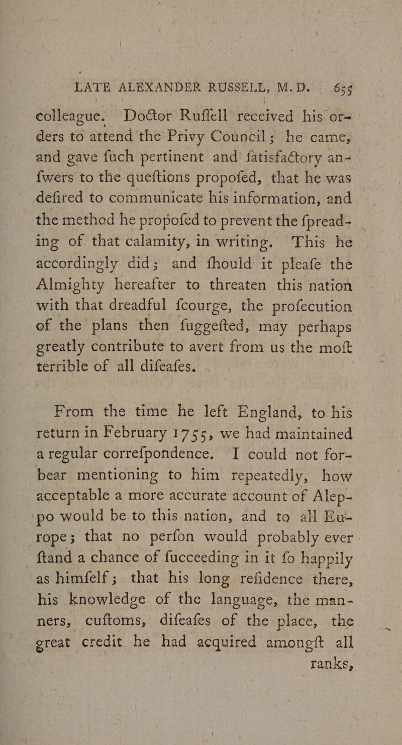 colleague. Door Ruffell eediecd his ore ders to attend the Privy Council; he came, and gave fuch pertinent and fheisfaetory an- fwers to the queftions propofed, that he was the method he propofed to prevent the fpread- ing of that calamity, in writing. This he accordingly did; and fhould it pleafe the Almighty hereafter to threaten this nation with that dreadful fcourge, the profecution of the plans then fuggefted, may perhaps greatly contribute to avert from us the moft terrible of all difeafes. | From the time he left England, to his return in February 17 55, we had maintained aregular correfpondence. I could not for- bear mentioning to him repeatedly, how acceptable a more accurate account of Alep- ‘po would be to this nation, and tq al Eu- rope; that no perfon would probably ever. ftand a chance of fucceeding in it fo happily as himfelf; that his long refidence there, his knowledge of the language, the man- ners, cuftoms, difeafes of the place, the ranks,