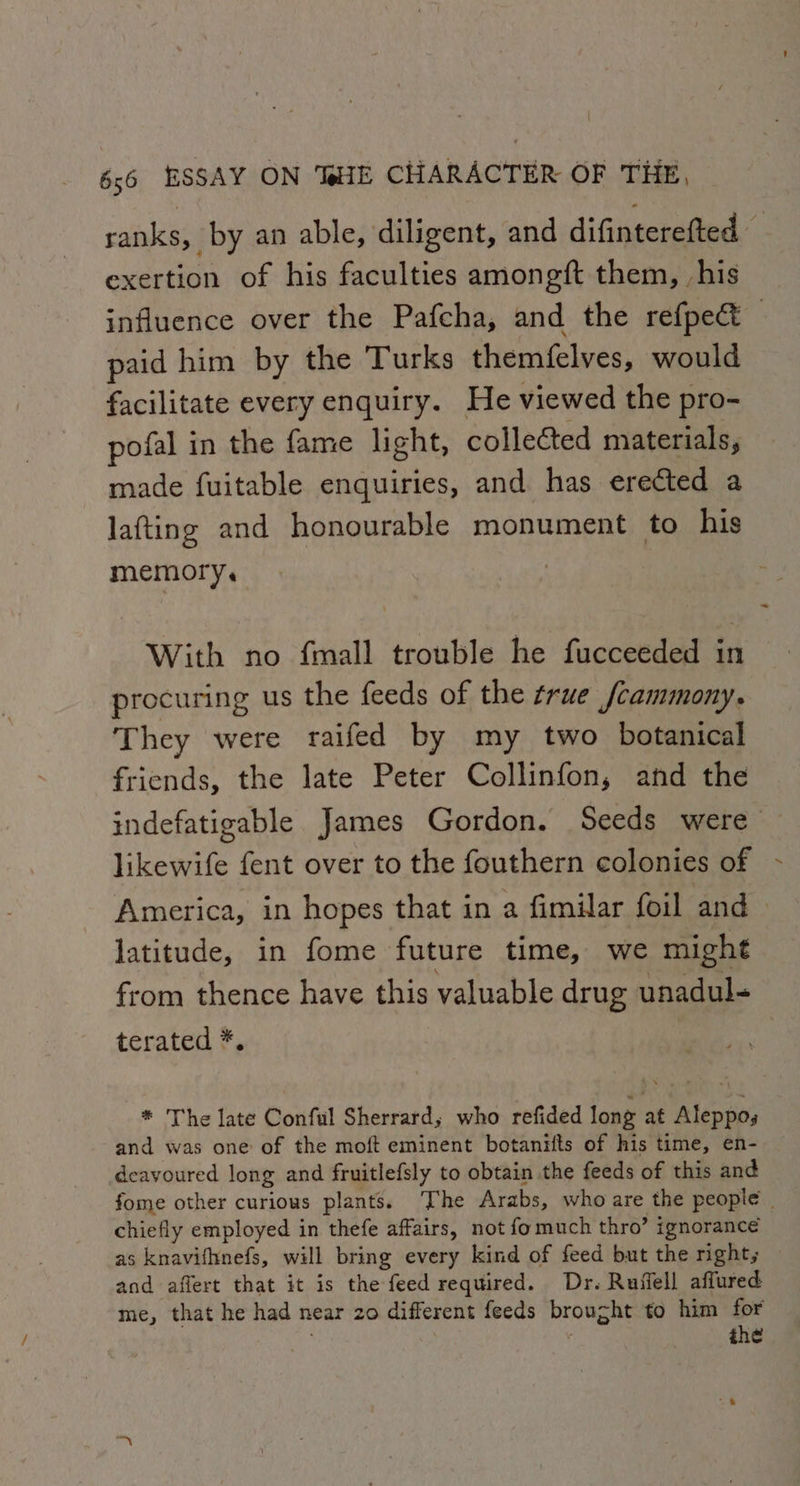 ranks, by an able, diligent, and difinterefted — exertion of his faculties amongft them, ,his influence over the Pafcha, and the refpect paid him by the Turks themfelves, would facilitate every enquiry. He viewed the pro- pofal in the fame light, collected materials, made fuitable enquiries, and has erected a lafting and honourable monument to his memory. | With no {mall trouble he fucceeded in procuring us the feeds of the true fcammony. They were raifed by my two botanical friends, the late Peter Collinfon, and the indefatigable James Gordon. Seeds were likewife fent over to the fouthern colonies of America, in hopes that in a fimilar foil and latitude, in fome future time, we might from thence have this valuable drug unadul- terated *. | * The late Conful Sherrard, who refided long at Aleppoy and was one of the moft eminent botanifts of his time, en- deavoured long and fruitlefsly to obtain the feeds of this and fome other curious plants. The Arabs, who are the people | chiefly employed in thefe affairs, not fomuch thro’ ignorance as knavifhnefs, will bring every kind of feed but the right, and aflert that it is the feed required. Dr. Ruffell affured me, that he had near 20 different feeds brought to him for , ; the
