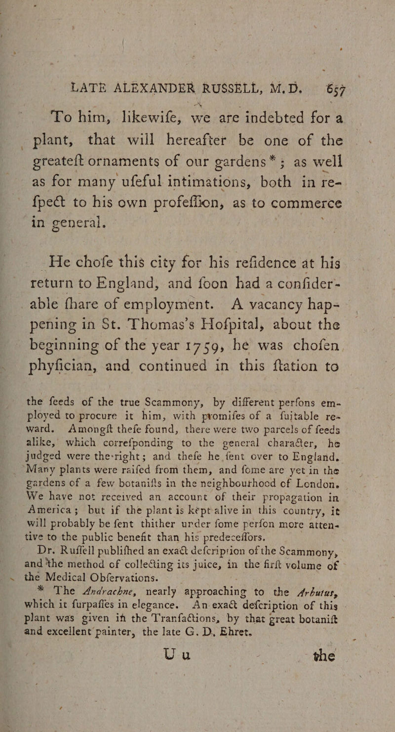 To him, likewife, we are indebted for a plant, that will hereafter be one of the greateft ornaments of our gardens*; as well as for many ufeful intimations, both in re- {pect to his own profefiion, as to commerce in general. He chofe this city for his refidence at his return to England, and foon had a confider- able thare of employment. A vacancy hap- pening in St. Thomas’s Hofpital, about the beginning of the year 1759, he was chofen phyfician, and continued in this flation to the feeds of the true Scammony, by different perfons em- ployed to procure it him, with promifes of a fuitable re ward. Amongit thefe found, there were two parcels of feeds alike, which correfponding to the general charaéter, he judged were the-right; and thefe he fent over to England. ‘Many plants were raifed from them, and fome are yet in the gardens of a few botanifts in the neighbourhood of London. ~ We have not received an account of their propagation in America; but if the plant is keptalive in this country, it will probably be fent thither urder fome perfon more atten- tive to the public benefit than his predeceffors. Dr. Ruffell publifhed an exact defcriprion of the Scammony, and ‘the method of collecting its juice, in the firft volume of the Medical Obfervations. . * The Andrachne, nearly approaching to the Arbutus, which it furpaffes in elegance. An exact defcription of this plant was given if the Tranfactions, by that great botanift and excellent painter, the late G. D, Ehret. Uu - the