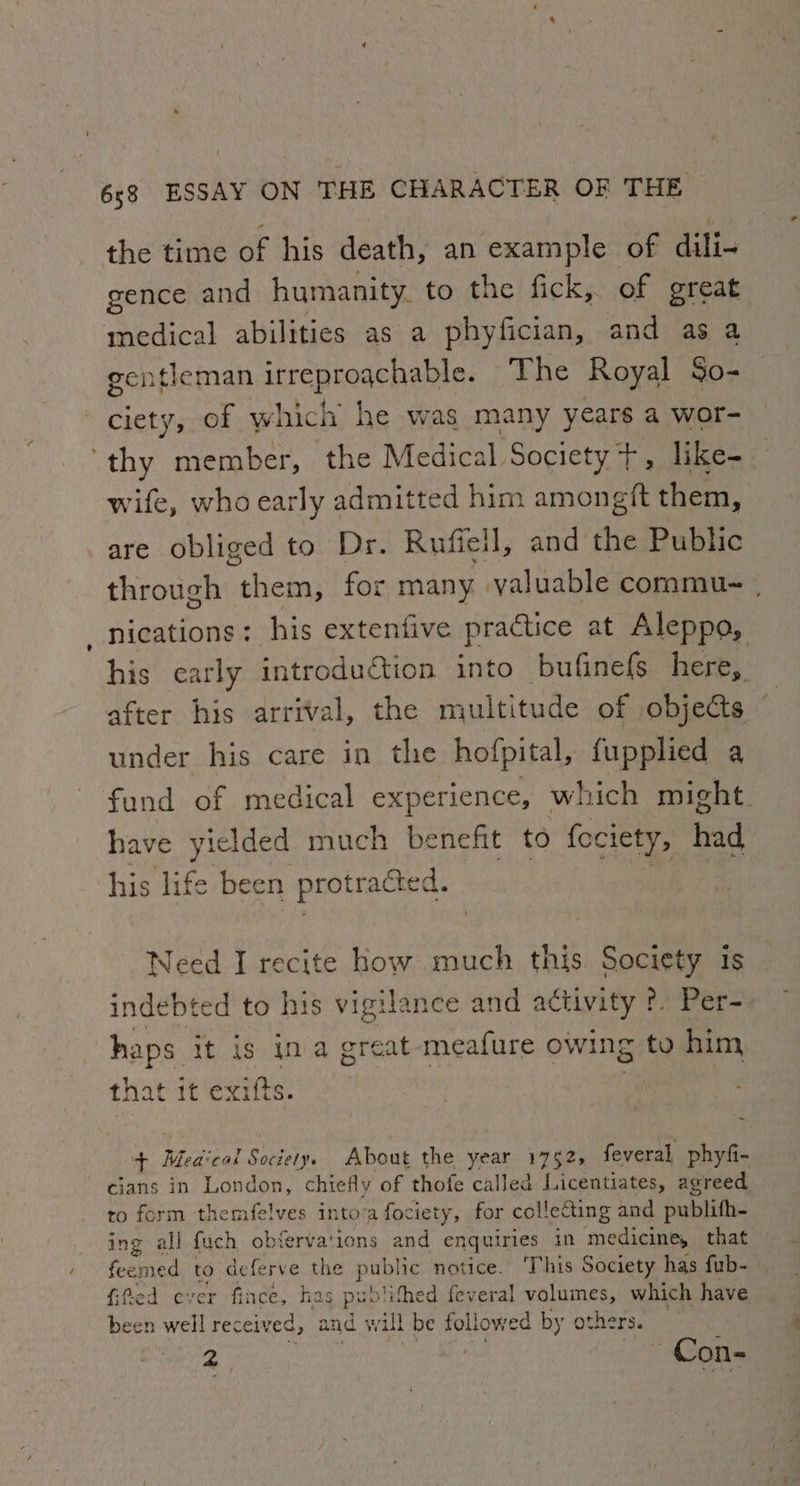the time of his death, an example of dili- gence and humanity. to the fick, of great medical abilities as a phyfician, and as a gentleman irreproachable. The Royal So- ciety, of which he was many years a wor- thy no member, the Medical Society +, like- wife, who early admitted him amongft them, are obliged to Dr. Rufiell, and the Public through “them; for many.» valuable commu-~ , nications: his extenfive practice at Aleppo, his carly introduction into bufinefs here, after his arrival, the multitude of objects ~ under his care in the hofpital, fupplied a fund of medical experience, which might have yielded much benefit to fociety, had his life been protracted. Need I recite How much this Society is indebted to his vigilance and activity ?. Per- haps it is ina great -meafure owing to him that it exifts. | | $+ Medical Society. About the year 1752, feveral phyfi- cians in London, chiefly of thofe called Lickdteatee agreed to form themfelves intova fociety, for collecting and publith- ing all fuch obfervations and enquiries in medicine, that feemed to deferve the public notice. ‘This Society has fub- fiPed ever fince, has pub lithed feveral VALE which have been well received, and will be followed by others.
