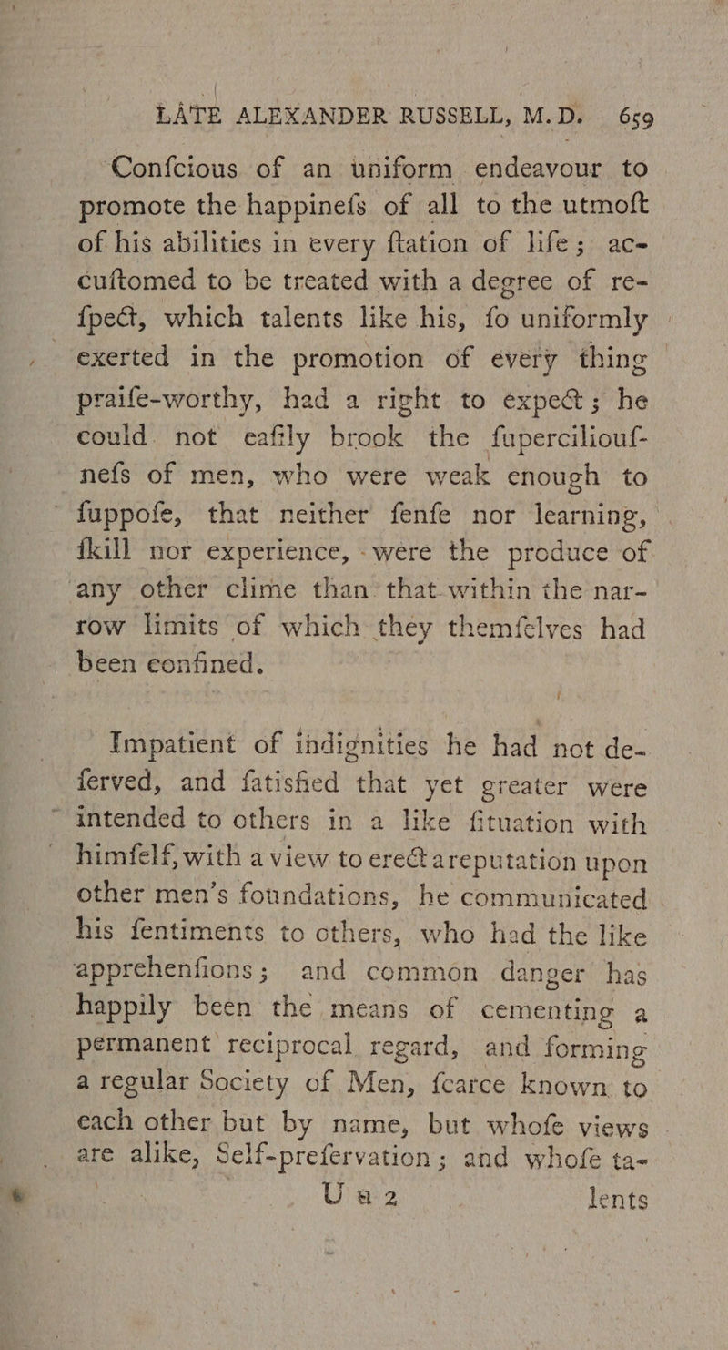 ‘Confcious of an uniform endeavour to promote the happinefs of all to the utmoft of his abilities in every ftation of life; ac- cuftomed to be treated with a degree of re- {pe&t, which talents like his, fH uniformly exerted in the promotion of every thing praife-worthy, had a right to expect; he could. not eafily t ceisiat the fuperciliouf- nefs of men, who were weak enough to ' fuppofe, that neither fenfe nor learning, {kill nor experience, were the produce of ‘any other clime than’ that within the nar- row limits of which they themfelves had ‘been confined. f Impatient of indignities he had not de- ferved, and fatisfied that yet greater were “intended to others in a like fituation with himfelf, with a view to erect areputation upon other men’s foundations, he communicated his fentiments to others, who had the like apprehenfions; and common danger has happily been the means of cementing a permanent reciprocal regard, and forming a regular Society of Men, {carce known to each other but by name, but whofe views . are alike, Self-prefervation; and whofe ta- | Ureres:’ lents