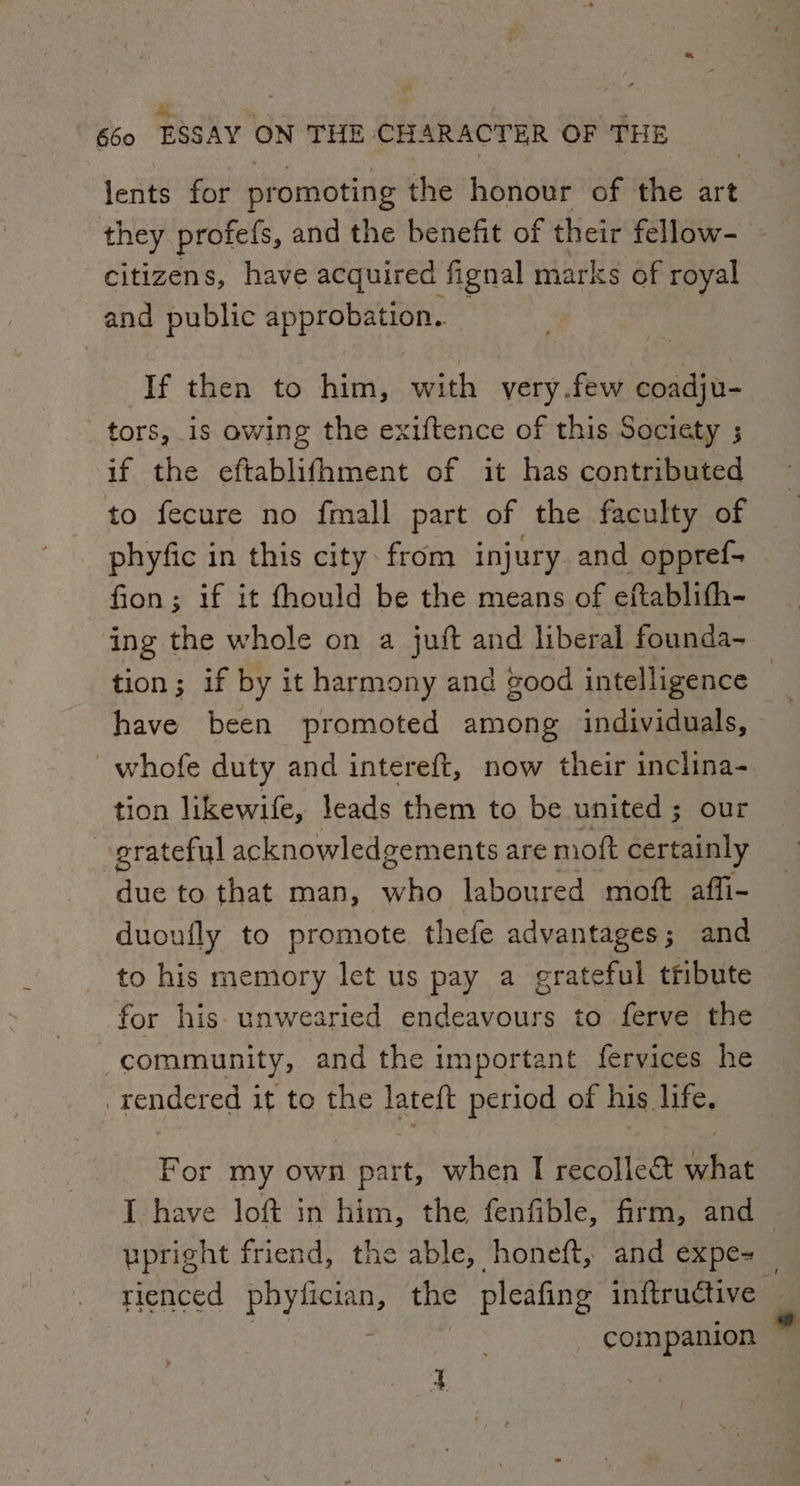Hy Fe 7 é a 660 ESSAY ON THE CHARACTER OF THE lents for promoting the honour of the art they profels, and the benefit of their fellow- citizens, have acquired fignal marks of royal and public approbation.. If then to him, with very.few coadju- tors, is owing the exiftence of this Society ; if the eftablifhment of it has contributed to fecure no fmall part of the faculty of phyfic in this city. from injury and oppref- fion; if it fhould be the means of eftablifh- ing the whole on a juft and liberal founda- have’ been promoted among individuals, whofe duty and intereft, now their inclina- tion likewife, leads them to be united; our grateful acknowledgements are mot certainly due to that man, wen laboured moft affi- duoufly to promote thefe advantages; and to his memory let us pay a grateful ttibute for his unwearied endeavours to ferve the community, and the important fervices he | rendered it to the fatelt period of his life, For my own part, when I recollect La, I have lof in him, the fenfible, firm, and upright friend, the able, honeft, and expe- rd * ompanion / *