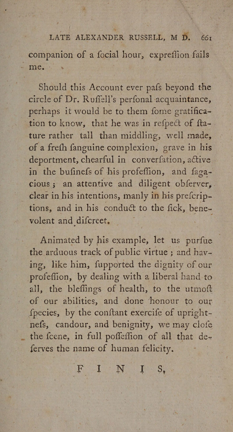 companion of a focial hour, expreflion fails - me. 3 Should this Account ever pafs beyond the circle of Dr. Ruffell’s perfonal acquaintance, perhaps it would be to them fome gratifica- tion to know, that he was in refpect of {ta- ture rather tall than middling, well made, of a frefh fanguine complexion, grave in his deportment, chearful in converfation, active | in the bufinefs of his profeffion, and faga- cious; an attentive and diligent obferver,. clear in his intentions, manly in his prefcrip- tions, and in his condué&amp; to the fick, bene- volent and difcreet, Animated by his example, let us purfue the arduous track of public virtue ; and hav- ing, like him, fupported the dignity of our profeffion, by dealing with a liberal hand to all, the bleflings of health, to the utmoft of our abilities, and done honour to our f{pecies, by the conftant exercife of upright- nefs, candour, and benignity, we may clofe . the {cene, in full poffeffion of all that de- ferves the name of human felicity. Fool a Bo oes