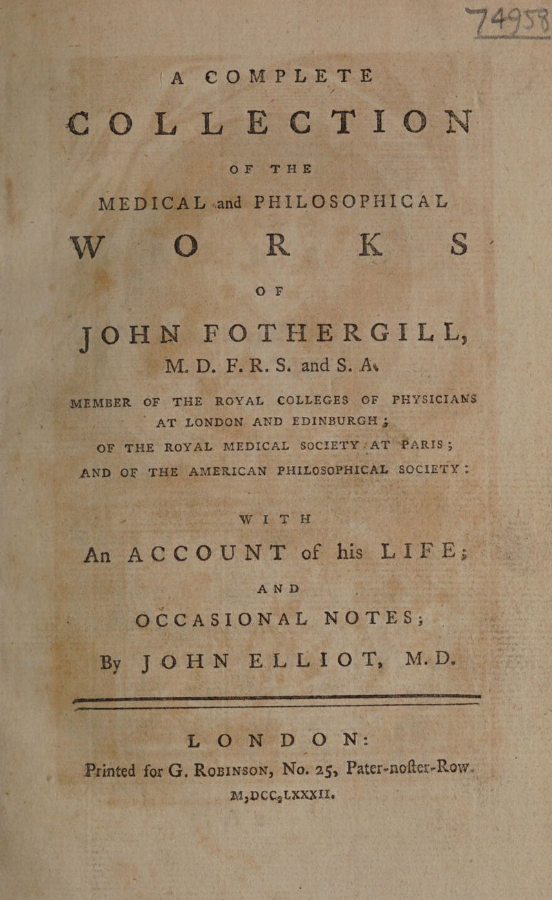 1 ta BS nn ned | A COMPLETE COLLECTION abet T THLE MEDI CAL and PHI LOSOPHICAL ws Oo RR. KS Joun FOTHERGILL, 4 M.D. E.R. S. and S. Ay _ MEMBER OF THE ROYAL COLLEGES OF PHYSICIANS , es AT LONDON AND EDINBURGH 3. OF THE ROYAL MEDICAL SOCIETY &lt; AT PARIS 5 _ AND OF THE AMERICAN PHILOSOPHICAL SOCIETY : “ | WITH oN uae An ACCOUNT of his. LIFE; pig | AND OCCASIONAL NOTES; By JOUN ELLIOT, M.D. ae COUN’ D ON: Printed for G. Rozinson, No. 25, Pater-nofter-Row. M,DCC,LXXXIL