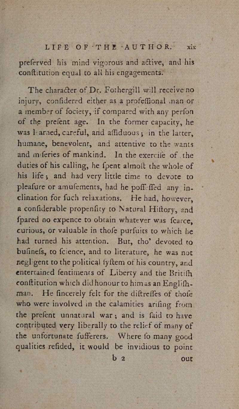 preferved his mind vigorous and aétive, and his -conftitution equal to ali his engagements. The character of Dr. Fothergill will receiveno injury, confidered either as a profeffional .nan or a member of fociety, 1f compared with any perfon of the prefent age. In the former capacity, he was |: araed, careful, and affiduous; ‘in the latter, humane, benevolent, and attentive to the wants and miferies of mankind. In the exerciie of .the duties of his calling, he {pent almoft the whole of his life; and had very little time to devote to pleafure or amufements, had he poff-ffed any in- elination for fuch relaxations, He had, however, a confiderable propenfity to Natural Hiftory, and {pared no expence to obtain whatever was fcarce, curious, or valuable in thofe purfuits to which he had turned his attention. But, tho’ devoted to bufinefs, to fcience, and to literature, he was not negligent to the political fyftem of his country, and entertained fentiments of Liberty and the Britith eonftitution which didhonour to himas an Eneglifh- rian. He fincerely felt for the diftreffes of thofe who were involved in the calamities arifing from. the prefent unnatural war; and is faid to have contributed very liberally to the relief of many of the unfortunate fufferers. Where fo many good qualities refided, it would be invidious to point b 2 out