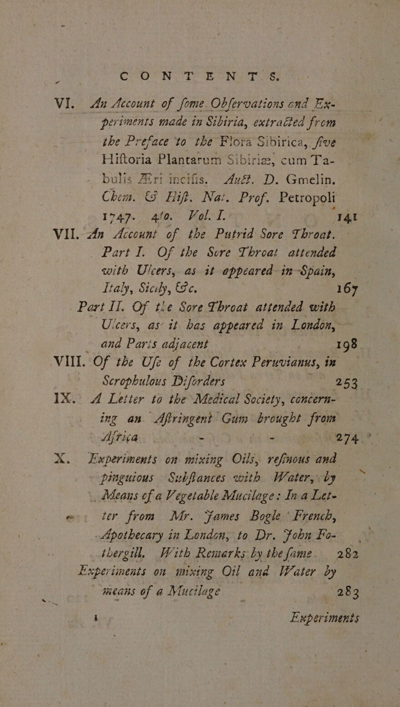 COON OTE EO ROT o VI. Au Account of fome Observations ond Ex. periments made in Sibiria, extraéted from the Preface to the Flora Sibirica, five Hiftoria Plantarum Sibirie, cum Ta- bulis Afri incifis. Av&amp;. D. Gmelin. Chem. &amp; Hift. Nat, Prof. Petropoli 1749. 4f0. Kale I. ‘I4t VII. An Account of the Putrid Sore Throat. _ Part I. Of the Sore Throat attended with Ulcers, as it appeared in-Spain, Italy, Sicily, &amp;e. 167 Part Il. Of the Sore Throat attended with Ulcers, as it has appeared in London, and Parts adjacent 198 : VII. Of the Ufe of the Cortex Peruvianus, in Scrophulous Diforders 253 IX. 4 Letter to the Medical Society, concern- ing an Afiringent Gum eae from Ajtita | - - 274° X. Experiments on dating Oils, refinous and pinguious Subftances with Water, by , Means of a Vegetable Mucilage: Ina Lete eo. ter from Mr. ames Bogle ‘ French, Apothecary in London, to Dr. fobu Fo- | thergill, With Remarks by thefame 282 Exper iments on mixing Oil and Water dy means of a Mucilage 283 bey Experiments
