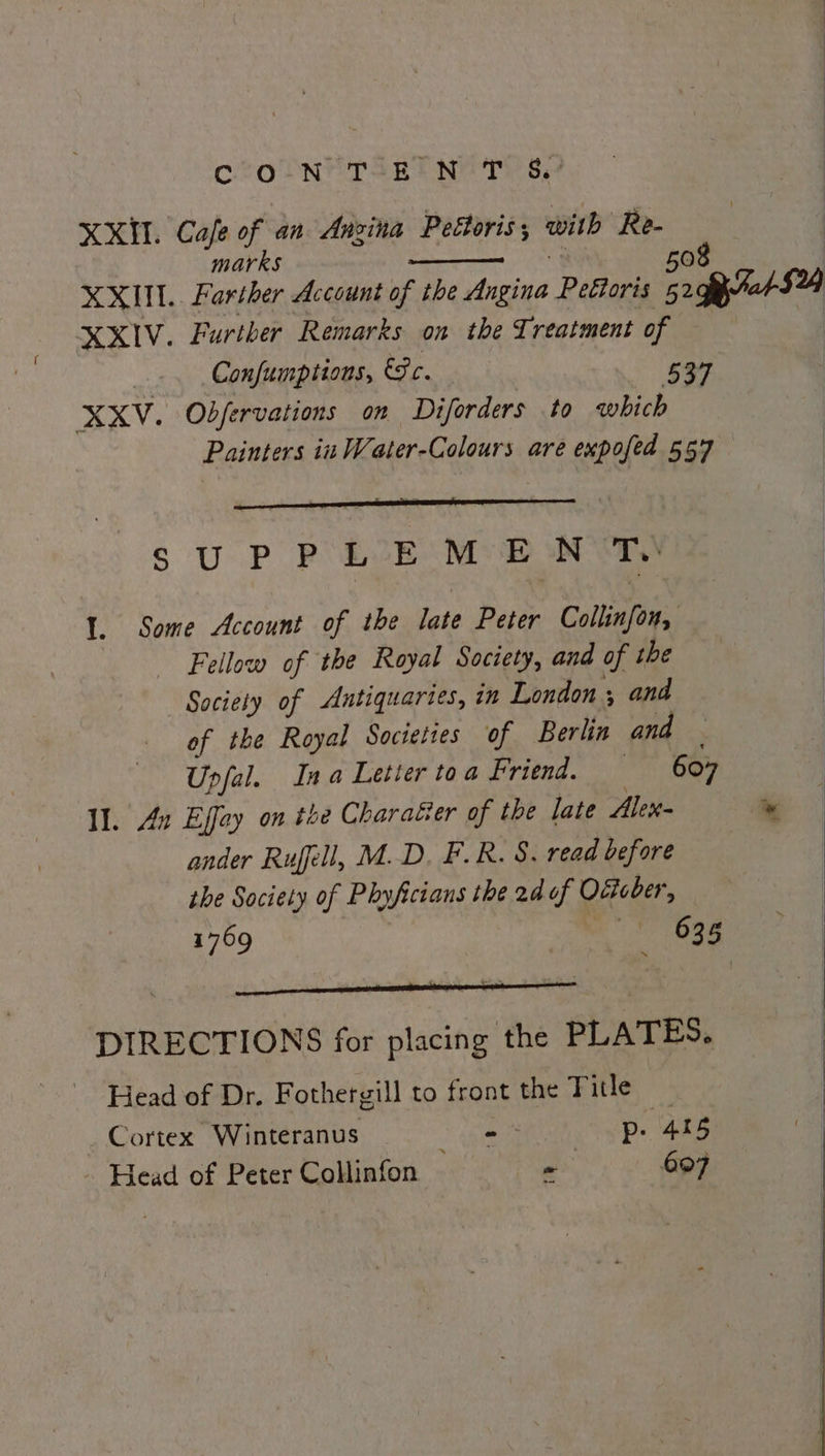XXH. Cafe of an Angina Peftoris ; with ‘Re- marks | | | | | | XXIV. Further Remarks on the Treatment of mn Confumptions, Fc. 537 XXV. Obfervations on Diforders to which Painters in Water-Colours are expofed 557 Te SU P P L2E ME oN OT) 1. Some Account of the late Peter Collinfon, Fellow of the Royal Society, and of the Society of Autiquartes, in London ; and of the Royal Societies of Berlin and — Upfal. Ina Letier toa Friend. 607 Il. An Effay on the Charater of the late Alex- ander Rufell, M.D. F.R. S. read before the Society of Phyficians the 2d of Odicber, ‘ ——EE7=o eae . DIRECTIONS for placing the PLATES, Head of Dr. Fothergill to front the Title be Cortex Winterants, . 6s G0 VPs 4S - Head of Peter Collinfon ~ 607 *
