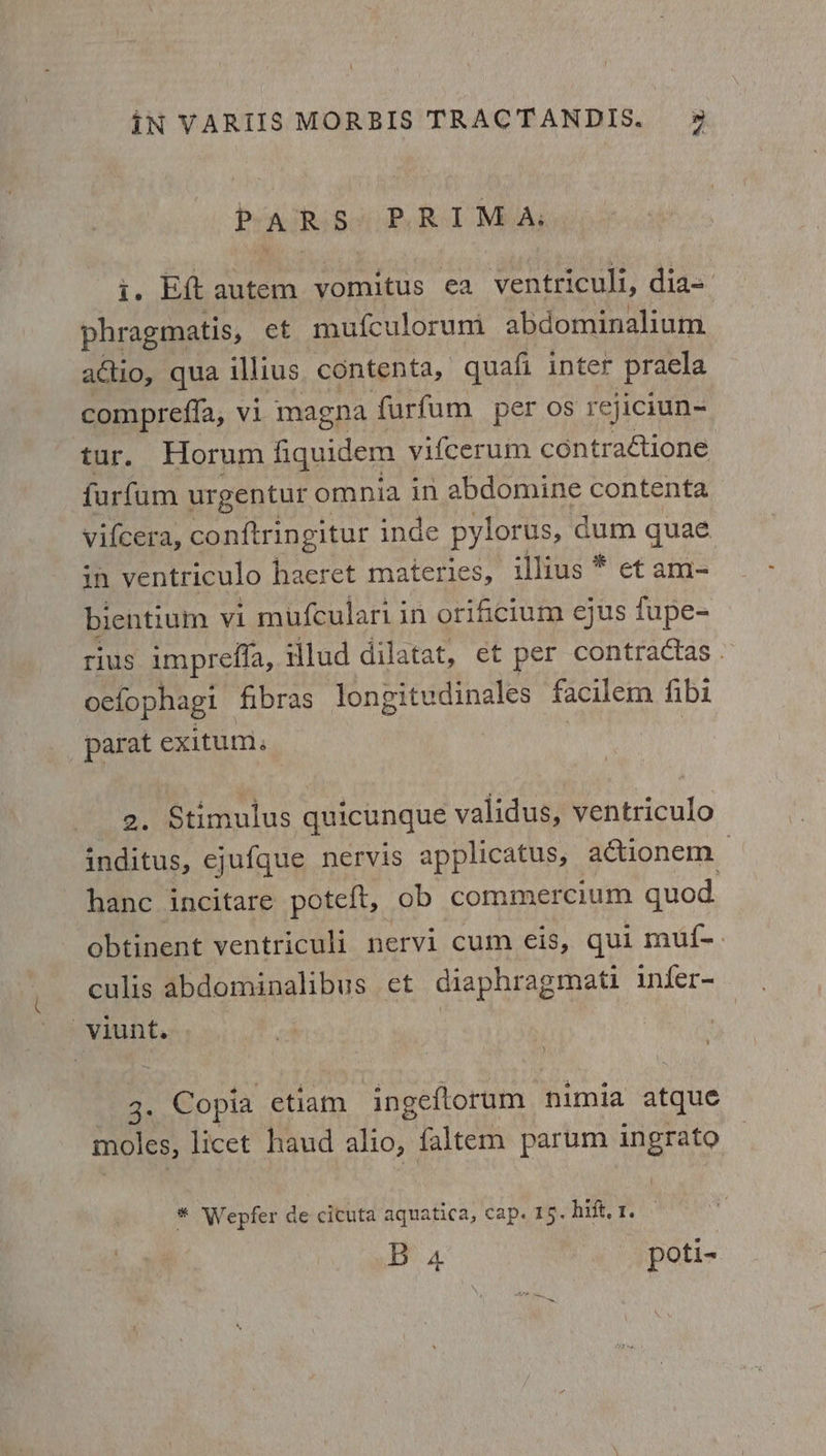 PARS PRIMA: Te Ett autem vomitus ea ventriculi, dia= phragmatis, et mufculorum abdominalium actio, qua illius contenta, quafi inter pracla comprefia, Vi magna furfum_ per os rejiciun- tur. Horum fiquidem | vifcerum contraétione furfam urgentur omnia in abdomine contenta vifcer a, conftringitur inde pylorus, dum quae in ventriculo haeret materies, illius * et am- bientium vi mufculari in orificium ejus fupe- rius impreffa, illud dilatat, et per contractas - oefophagi fibras eet hae ite facilem fibi parat exitum: 2. Stimulus quicunque validus, ventriculo inditus, ejufque nervis applicatus, actionem &gt; hanc incitare poteft, ob commercium quod obtinent ventriculi nervi cum eis, qui muf-. culis abdominalibus et diaphragmati infer- -viunt. 7 oe Copia etiam ingeftorum nimia atque moles, licet haud alio, faltem parum ingrato * Wepfer de cicuta aquatica, cap. 15. hift.1. —