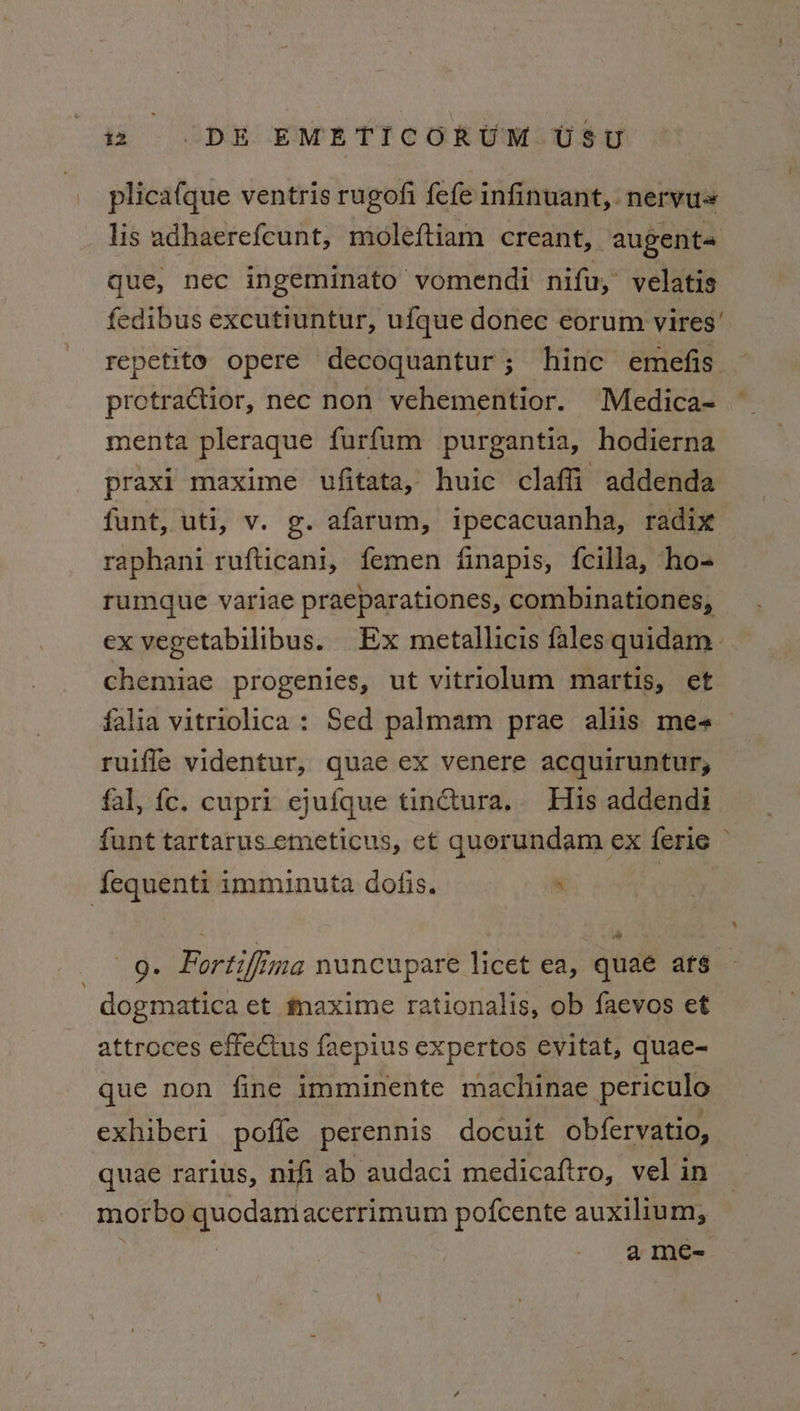 plicafque ventris rugofi fefe infinuant, nervus lis adhaerefcunt, moleftiam creant, augenta que, nec ingeminato vomendi nifu,’ velatis fedibus excutiuntur, ufque donec eorum vires’ repetito opere decoquantur; hinc emefis protractior, nec non vehementior. Medica- menta pleraque furfum purgantia, hodierna praxi maxime ufitata, huic claffi addenda funt, uti, v. g. afarum, ipecacuanha, radix raphani rufticani, femen finapis, fcilla, ho- rumque variae praeparationes, combinationes, ex vegetabilibus. Ex metallicis fales quidam chemiae progenies, ut vitriolum martis, et ruiffe videntur, quae ex venere acquiruntur, fal, fc. cupri ejufque tinctura.. His addendi fequenti imminuta dofis. . ] dogmatica et maxime rationalis, ob faevos et attroces effectus faepius expertos evitat, quae- que non fine imminente machinae periculo exhiberi pofle perennis docuit obfervatio, quae rarius, nifi ab audaci medicaftro, vel in morbo quodamacerrimum pofcente auxilium, : a meé= \