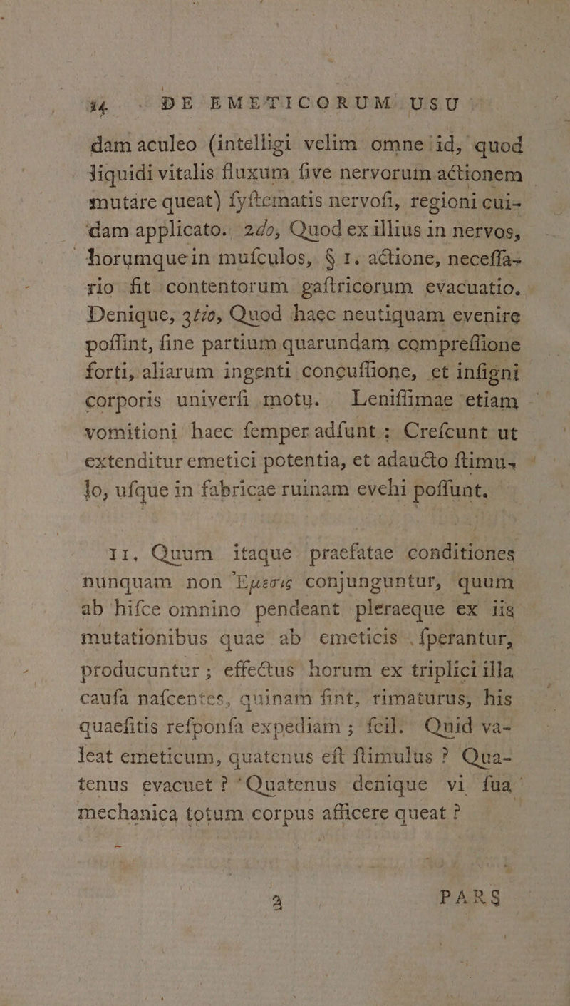 dam aculeo (intelligi velim omne/id, quod Jiquidi vitalis fluxum five nervorum actionem _ mutare queat) fy{tematis nervofi, regioni cui- dam applicato. 20, Quod ex illius in nervos, horumquein mufculos, § 1. actione, necefla- rio fit contentorum gaftricorum evacuatio. » Denique, 3¢70, Quod haec neutiquam evenire poflint, fine partium quarundam compreflione forti, aliarum ingenti coneuflione, gt infigni corporis univerfi moty. Leniflimae etiam vomitioni haec femper adfunt.; Crefcunt ut extenditur emetici potentia, et adaucto ftimu- lo, ufque in fabricae ruinam evehi poffunt, — 11, Quum itaque pracfatae conditiones nunquam non Ewes conjunguntur, quum ab hifce omnino pendeant pleraeque ex tig mutationibus quae ab emeticis .{perantur, producuntur ; effeus horum ex triplici ila caufa nafcentes, quinam fint, rimaturus, his quaefitis refponfa expediam ; fei]. Quid va- leat emeticum, quatenus eft ftimulus ? Qua- tenus evacuet ? Quatenus denique vi faa mechanica totum corpus afficere queat ? ~