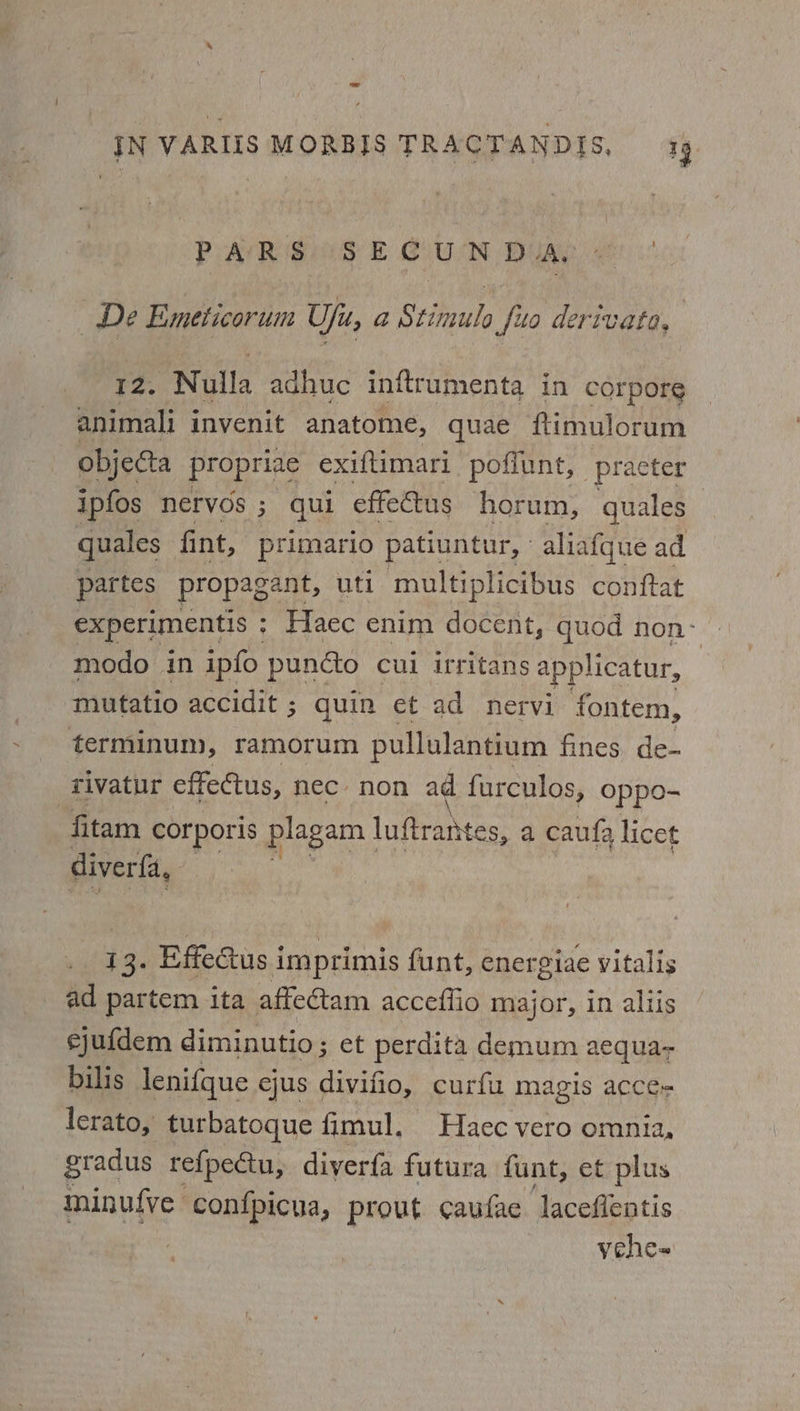 PAR SS E COUN DUA, De Emeticorum Ufu, a Stimulo fue derivate, 12. Nulla adhuc inftrumenta in corpore animali invenit anatome, quae fimulorum objecta propriae exiftimari poffunt, _practer ipfos nervos ; qui effectus horum, quales quales fint, primario patiuntur, aliafque ad _ partes propagant, uti multiplicibus conftat experimentis : Haec enim docent, quod non- modo in ipfo pundto cui irritans applicatur, mutatio accidit ; quin et ad nervi fontem, terminum, ramorum pullulantium fines, de- rivatur effectus, nec non ad furculos, oppo- fitam corporis plagam luftrahtes, a caufa licet diverfa, I 13. Effedus i imprimis funt, energiae vitalis ad partem ita affectam acceflio major, in allis ejufdem diminutio ; et perdita demum aequa- bilis lenifque ejus divifio, curfu magis acce- lerato, turbatoque fimul, Haec vero omnia, gradus refpectu, diverfa futura funt, et plus minufve confpicua, prout caufae laceflentis vehe~
