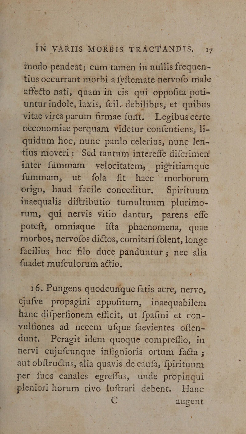 modo pendeat; cum tamen in nullis frequen- tius occurrant morbi a fyftemate nervofo male affecto nati, quam in eis qui oppofita poti- wntur indole, laxis, {cil. debilibus, et quibus vitae vires parum firmae furit. Legibus certe oeconomiae perquam videtur confentiens, li- quidum hoc, nunc paulo celerius, nune lIen- ‘tius moveri: Sed tantum intereffe difcrimen inter fummam velocitatem, pigritiamgque fummam, ut fola fit haec’ morborum origo, haud facile conceditur. Spirituum inaequalis diftributio tumultuum plurimo-— rum, qui nervis vitio dantur, parens efie poteft, omniaque ifta phaenomena, quae morbos, nervofos dictos, comitari folent, longe facilius hoc filo duce panduntur ; nec alia fuadet mufculorum attio. 16. Pungens quodcungue fatis acre, nervo, ejufve propagini appofitum, inaequabilem hance difperfionem efficit, ut fpafmi et con- vulfiones ad necem ufque faevientes often- dunt. Peragit idem quoque compreflio, in nervi cujufcungue infignioris ortum fadta ; aut obftructus, alia quavis de caufa, {pirituum per fuos canales egreffus, unde propinqui pleniori horum rivo luftrari debent.. Hane C aupent ‘