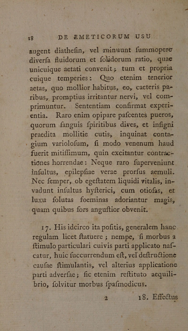 augent diathefin, vel minuunt fummopere | Bicevhs fluidorum et folidorum ratio, quae unicuique aetati convenit; tum et propria cuique temperies: Quo etenim tenerior aetas, quo mollior habitus, eo, caeteris pa- ribus, promptius irritantur nervi, vel com- primuntur. Sententiam confirmat: experi- entia. Raro enim opipare pafcentes pueros, quorum fanguis fpiritibus dives, et infigni praedita mollitie cutis, inquinat conta-— gium variolofum, fi modo venenum haud fuerit mitifimum, quin excitantur contrac- tiones horrendae: Neque raro fuperveniunt infultus, epilepfiae verae prorfus aemuli. vadunt infultus hyfterici, cum otiofas, et. luxu folutas foeminas adoriantur magis, quam quibus fors anguftior obvenit. £7, Fils idcirco ita pofitis, generalem hanc. regulam licet ftatuere ; nempe, fi morbus a ftimulo particulari cuivis parti applicato naf- catur, huic fuccurrendum eft, vel deftructioné caufae ftimulantis, vel alterius applicatione brio, folvitur morbus fpafmodicus. 2 18. Effe@tus