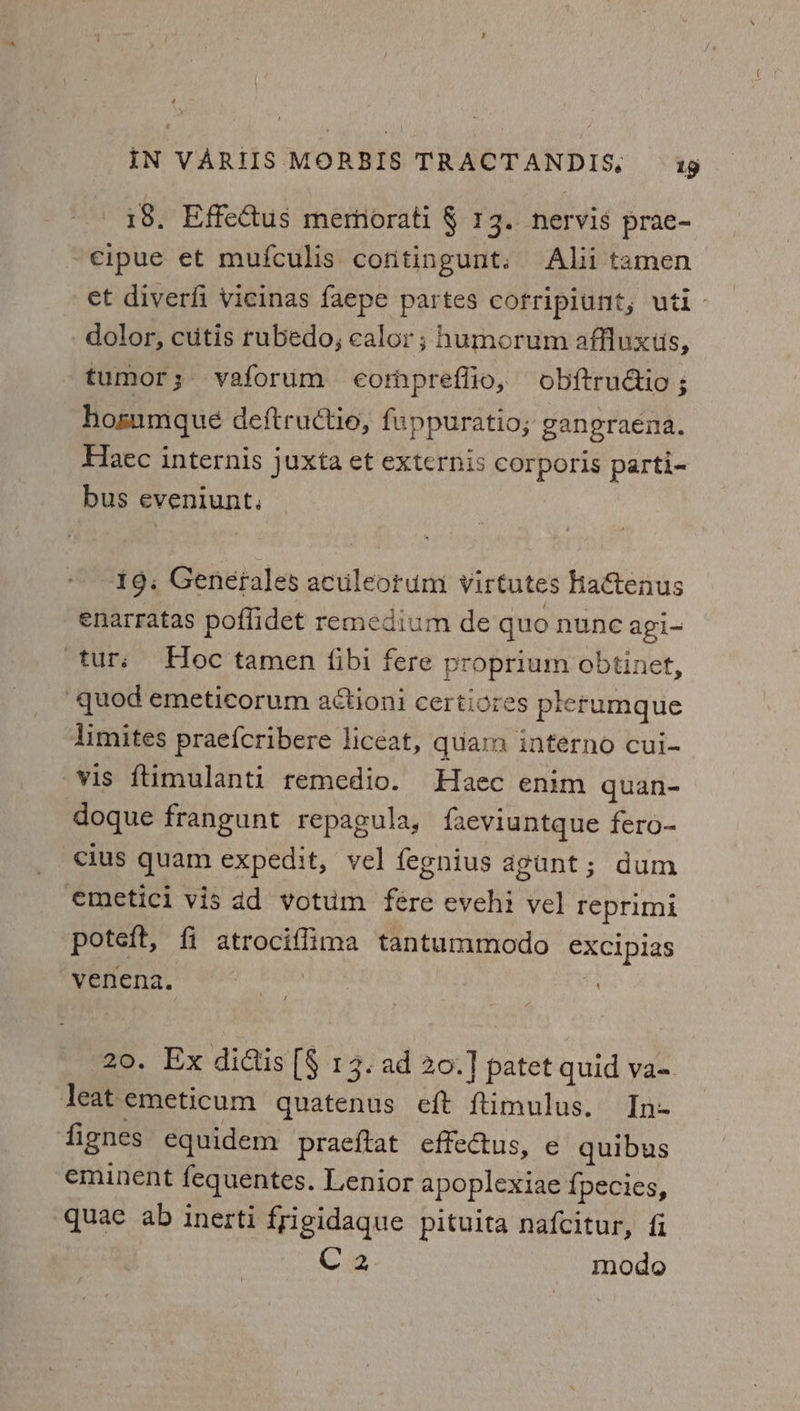 18, Effectus merhorati § 13. nervis prae- -€ipue et mufculis cofitingunt. Ali tamen et diverfi Vicinas faepe partes cofripiunt, uti - dolor, cutis rubedo, calor; humorum affluxus, tumor; vaforum eompreflio, obftruGtio ; hosumque deftructio, fuppuratio; gangraena. Haec internis juxta et externis corporis parti- bus eveniunt, 1g. Genefales aculeorum virtutes haGenus enarratas poffidet remedium de quo nune agi- ‘tur; Hoc tamen {ibi fere proprium obtinet, “quod emeticorum attioni certiores plerumque limites praefcribere liceat, quar interno cui- vis ftimulanti remedio. Haec enim quan- doque frangunt repagula, faeviuntque fero- cius quam expedit, vel fegnius agunt; dum emetici vis dd votum fére evehi vel reprimi poteft, fi atrociffima tantummodo exciplas venena. pe | 20. Ex didtis [§ 13. ad 20.] patet quid va~. leat emeticum quatenus eft ftimulus. In- fignes equidem praeftat effectus, e quibus eminent fequentes. Lenior apoplexiae {pecies, quae ab inerti frigidaque pituita nafcitur, fi C2 modo