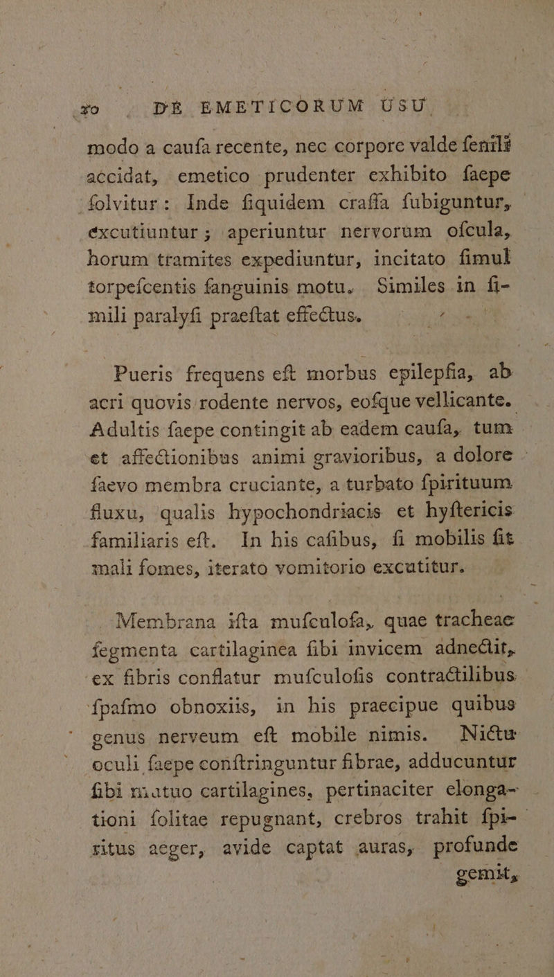 modo a caufa recente, nec corpore valde fenil# accidat, emetico prudenter exhibito faepe folvitur: Inde fiquidem craffa fubiguntur, — ¢xcutiuntur; aperiuntur nervorum ofcula, horum tramites expediuntur, incitato fimul torpefcentis fanguinis motu. Similes in fi- mili paralyfi praeftat effectus. aroha Pueris frequens eft morbus epilepfia, ab acri quovis rodente nervos, eofque vellicante. Adultis faepe contingit ab eadem caufa, tum et affectionibus animi gravioribus, a dolore ~ faevo membra cruciante, a turbato fpirituum fluxu, qualis hypochondriacis et hyftericis familiaris eft. In his cafibus, fi mobilis fit mali fomes, iterato vomitorio excutitur. _Membrana ifta mufeulofa, quae tracheae fegmenta cartilaginea fibi invicem adnecit,, ex fibris conflatur mufculofis contractilibus f{pafmo obnoxiis, in his praecipue quibus genus nerveum eft mobile nimis. Nuictw eculi faepe conftringuntur fibrae, adducuntur fibi miatuo cartilagines, pertinaciter elonga~ tioni folitae repugnant, crebros trahit {pi- situs aeger, avide captat auras, profunde srrity