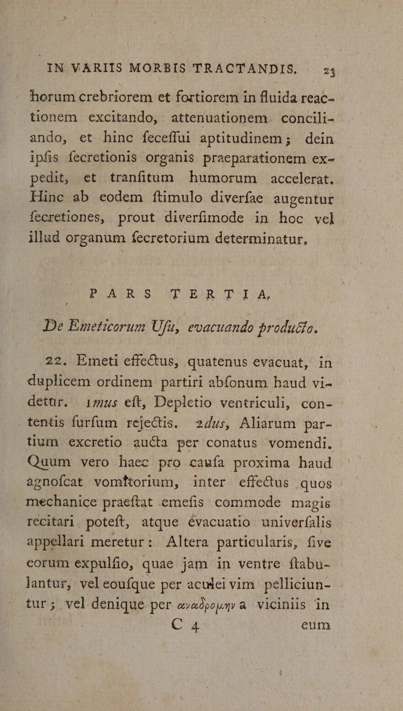 horum crebriorem et fortiorem in fluida reac- tionem excitando, attenuationem concili- ando, et hinc feceffui aptitudinem; dein ipfis fecretionis organis praeparationem ex- pedit, et tranfitum humorum accelerat. Hine ab eodem ftimulo diverfae augentur fecretiones, prout diverfimode in hoc vel illud organum fecretorium determinatur, Pape) s. STUER TIA, De Emeticorum Ufu, evacuando producto. 22. Emeti effectus, quatenus evacuat, in duplicem ordinem partiri abfonum haud vi- detur. imus eft, Depletio ventriculi, con- tentis furfum rejectis. 2dus, Aliarum par- tium excretio aucta per conatus vomendi. Quum vero haec pro caufa proxima haud agnof{cat vomftorium, inter effeCtus quos _ mechanice praeftat emefis commode magis recitari poteft, atque évacuatio univerfalis appellari meretur: Altera particularis, five eorum expulfio, quae jam in ventre ftabu- Jantur, vel eoufque per acudei vim pelliciun- tur; vel denique per avadpouyy a viciniis in Cg eum