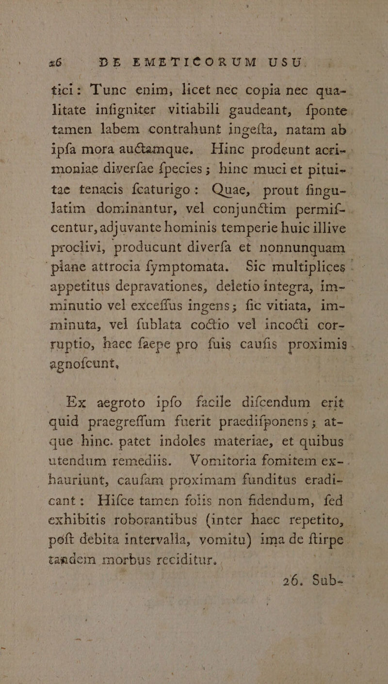 ticl: Tunc enim, licet nec copia nec qua- litate infigniter vitiabili gaudeant, fponte. tamen labem contrahunt ingefta, natam ab ipfa mora auGamque, Hinc prodeunt acri-. moniae diverfae {pecies; hince muci et pitui-~_ tae tenacis {eaturigo: Quae, prout fingu- Jatim dominantur, vel conjunctim permif- . centur, adjuvante hominis temperie huic illive prociivi, producunt diverfa et nonnunquam ‘plane attrocia fymptomata. Sic multiplices - - appetitus depravationes, deletio integra, im- minutio vel exceffus ingens; fic vitiata, im-_ minuta, vel fublata coctio vel incocti cor- ruptio, haec faepe pro fuis caufis proximis . agno{cunt, Ex aegroto ipfo facile difcendum erit quid praegreffum fuerit praedifponens; at- que hinc. patet indoles materiae, et quibus — utendum remediis. Vomitoria fomitem ex-. hauriunt, caufam proximam funditus eradi- cant: Hifce tamen folis non fidendum, fed exhibitis roborantibus (inter haec repetito, — poit debita intervalla, vomitu) ima de tite tandem morbus reciditur. ,