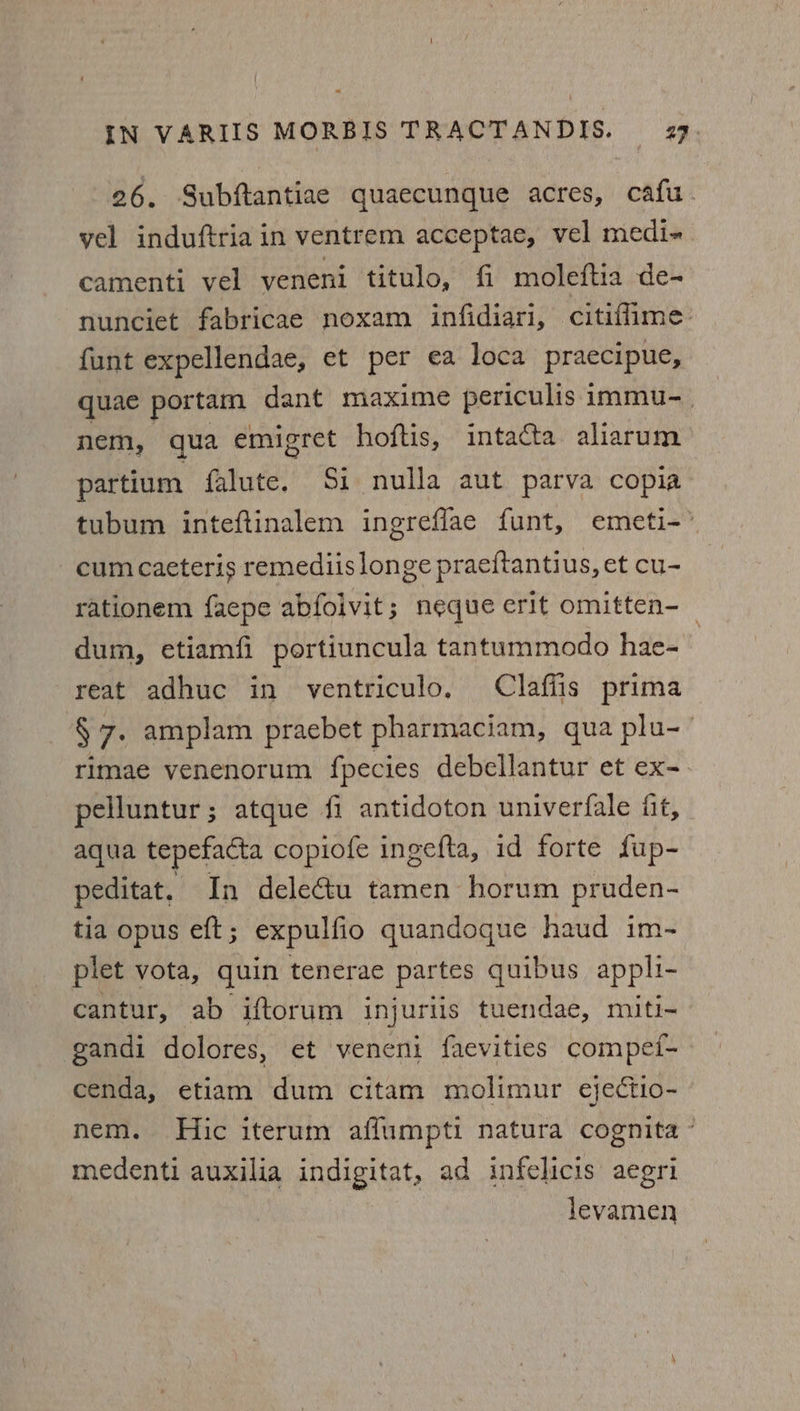 26. Subftantiae quaecunque acres, cafu. yel induftria in ventrem acceptae, vel medi- camenti vel vyeneni titulo, fi moleftia de- nunciet fabricae noxam infidiari, citiflime. funt expellendae, et per ¢€a loca praecipue, quae portam dant maxime periculis immu-_ nem, qua emigret hoftis, intacta aliarum partium falute. Si nulla aut parva copia tubum inteftinalem ingreflae funt, emeti-” cum caeteris remediislonge praeftantius, et cu- rationem faepe abfolvit; neque erit omitten-_ dum, etiamfi portiuncula tantummodo hae- reat adhuc in ventriculo, Clafiis prima §7- amplam praebet pharmaciam, qua plu- rimae venenorum fpecies debellantur et ex- pelluntur; atque fi antidoton univerfale fit, aqua tepefacta copiofe ingefta, id forte fup- peditat, In deleétu tamen horum pruden- tia opus eft ; expulfio quandoque haud im- plet vota, quin tenerae partes quibus appli- cantur, ab iftorum injuriis tuendae, miti- gandi dolores, et veneni faevities compef- cenda, etiam dum citam molimur ejectio- nem. Hic iterum affumpti natura cognita medenti auxilia indigitat, ad infelicis aegri levamen