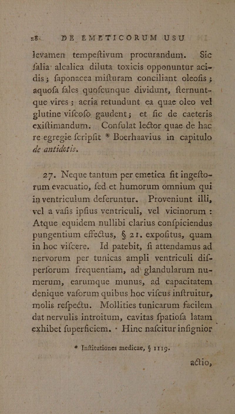 Jevamen tempeftivum procurandum. Sic falia: alcalica diluta toxicis opponuntur aci- dis; faponacea mifturam conciliant. oleofis ; aquofa fales quofcungue dividunt, fternunt- que vires ; acria retundunt ea quae oleo vel glutine vifcofo gaudent ; et fic de caeteris exiftimandum. Confulat lector quae de hac re-egregie {cripfit * Boerhaavius in capitulo de ails 27. Neque tantum per emetica fit ingefto- rum evacuatio, fed et humorum omnium qui inventriculum deferuntur. Proveniunt illi, vel a vafis ipfius ventriculi, vel vicinorum : Atque equidem nullibi clarius confpiciendus pungentium effeCtus, § 21. expofitus, quam in hoc vifcere. Id patebit, fi attendamus ad nervorum per tunicas ampli ventriculi dif- perforum frequentiam, ad‘ glandularum nu- merum, earumque munus, ad capacitatem denique vaforum quibus hoc vifcus inftruitur, molis refpectu. Mollities tunicarum facilem dat nervulis introitum, cavitas fpatiofa latam exhibet fuperficiem. - Hinc nafcitur infignior » * Inftitutiones medicae, § 1119. actio, -