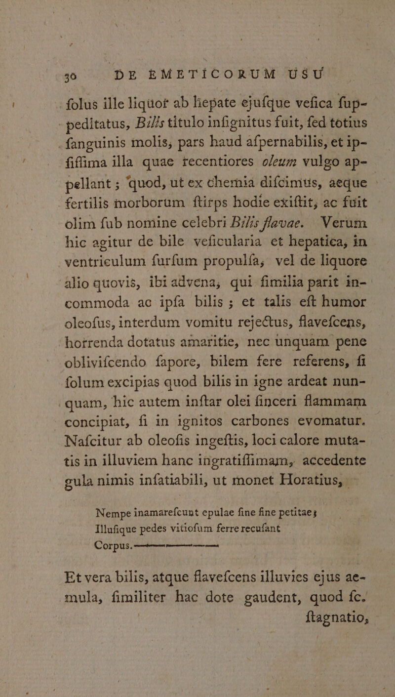 folus ille liquor ab hepate ejufque vefica fup- -peditatus, Bi//s titulo infignitus fuit, fed totius _fanguinis molis, pars haud afpernabilis, et ip- fiffima illa quae recentiores o/eum vulgo ap- pellant ; ‘quod, ut ex chemia difcimus, aeque — fertilis morborum ftirps hodie exiftit, ac fuit olim fub nomine celebri Bilis favae. Verum hic agitur de bile veficularia et hepatica, in ventriculum furfum propulfa; vel de liquore alio quovis, ibiadvena, qui fimuilia parit in-) commoda ac ipfa bilis ; et talis eft humor oleofus, interdum vomitu rejectus, flavefcens, horrenda dotatus amaritie, nec unquam pene oblivifcendo fapore, bilem fere referens, fi folum excipias quod bilis in igne ardeat nun- quam, hic autem inftar olei finceri flammam concipiat, fi in ignitos carbones evomatur. Nafcitur ab oleofis ingeftis, loci calore muta- tis in illuviem hanc ingratiffimam, accedente gula nimis infatiabili, ut monet Horatius, Nempe inamarefcunt epulae fine fine petitaes Illufique pedes vitiofum ferre recufant Et vera bilis, atque flavefcens illuvies ejus ae- mula, alps, hac dote gaudent, quod fe. ane