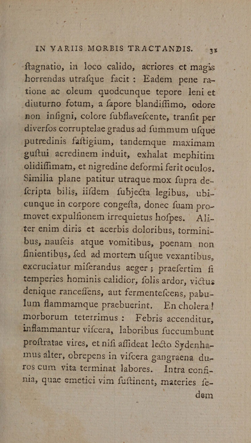 ‘ftagnatio, in loco calido, acriores et magis horrendas utrafque facit: Eadem pene ra- tione ac oleum quodcunque tepore leni et diuturno fotum, a fapore blandiffimo, odore non infigni, colore fubflaveicente, tranfit per diverfos corruptelae gradus ad fummum ufque putredinis faftigium, tandemque maximam -guftui acredinem induit, exhalat mephitim olidiffimam, et nigredine deformi ferit oculos, Similia plane patitur utraque mox fupra de- {cripta bilis, iifdem fubjecta legibus, ubi- cunque in corpore congefta, donec fuam pro- movet expulfionem irrequietus hofpes. Ali- ter enim diris et acerbis doloribus, tormini- bus, naufeis atque vomitibus, poenam non finientibus, fed ad mortem ufque vexantibus, excruciatur miferandus aeger ; praefertim fi temperies hominis calidior, folis ardor, victus denique rancefiens, aut fermentefcens, pabu- lum flammamque praebuerint. Encholera! morborum teterrimus: Febris accenditur, _ inflammantur vifcera, laboribus fuccumbunt proftratae vires, et nifi aflideat lecto Sydenha- mus alter, obrepens in vifcera gangraena du- ros Cum vita terminat labores. Intra conf- “nla, quae emetici vim fuftinent, materies {e- Bee dem