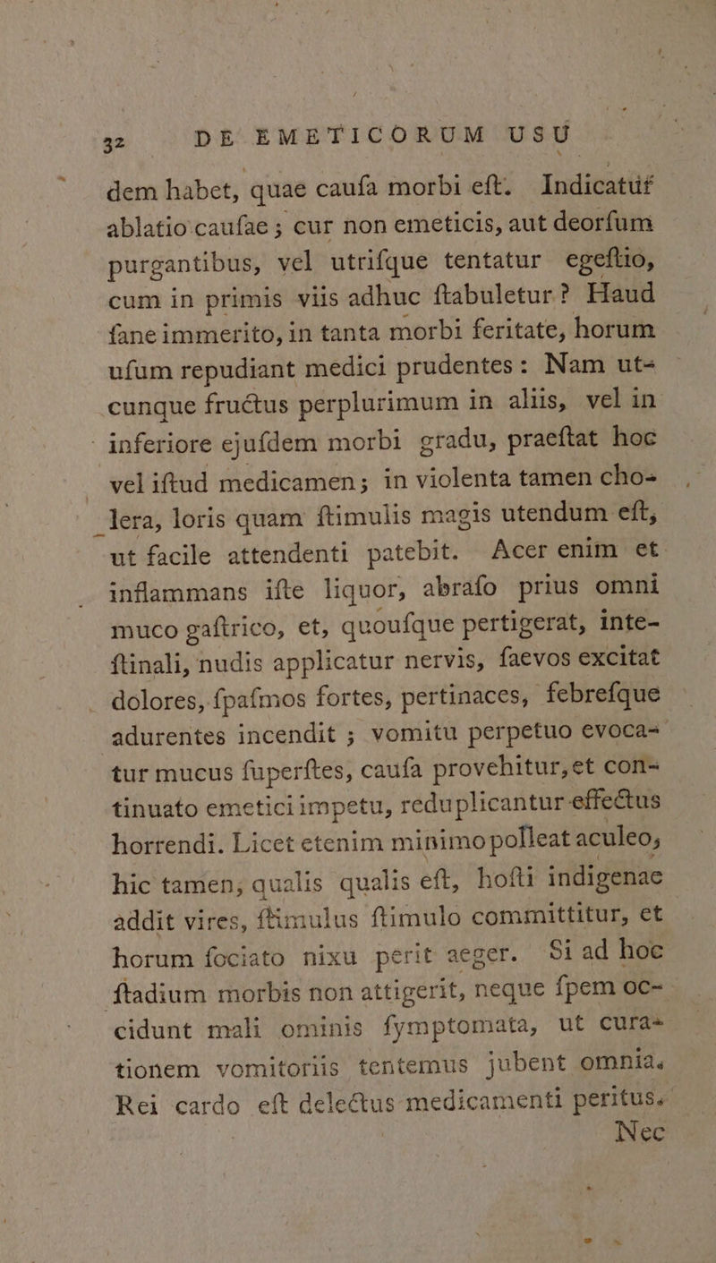 dem habet, quae caufa morbi eft. Indicatuf ablatio\caufae ; cur non emeticis, aut deorfum purgantibus, vel utrifque tentatur egeftio, cum in primis vis adhuc ftabuletur? Haud {ane immerito, in tanta morbi feritate, horum ufum repudiant medici prudentes : : Nam ut+ cungue fructus perplurimum in aliis, vel in inferiore ejufdem morbi eradu, praeftat hoc vel iftud medicamen; in violenta tamen cho- -lera, loris quam ftimulis magis utendum eft, ut facile attendenti patebit. Acer enim et inflammans ifte liquor, abrafo prius omni muco gafirico, et, quoufque pertigerat, inte- ftinali, nudis applicatur nervis, faevos excitat _ dolores, fpafmos fortes, pertinaces, -febrefque -adurentes incendit ; vomitu perpetuo evoca-— tur mucus fuperftes, caufa provehitur, et con tinuato emeticiimpetu, reduplicantur- effectus horrendi. Licet etenim minimo polleat aculeo, hic tamen; qualis qualis eft, hofti indigenae addit vires, fim nulus ftimulo committitur, et horum fociato nixu perit aeger. Si ad hoe f{tadium morbis non attigerit, neque {pem oc~ cidunt mali ominis fymptomata, ut cura tionem vomitoriis tentemus jubent omnia. Rei cardo eft deleétus medicamenti peritus. Nec