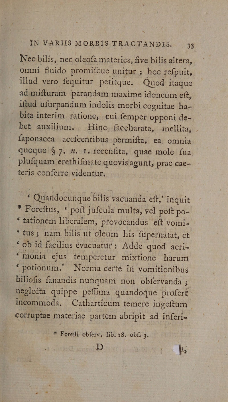 Nec bilis, nec oleofa materies, five bilis altera, omni fluido promifcue unitur ; hoc refpuit, illud vero fequitur petitque. Quod itaque ad mifturam parandam maxime idoneum eft, iftud ufurpandum indolis morbi cognitae ha- bita interim ratione, cui femper opponi de- bet auxilium. Hinc faccharata, mellita, faponacea acefcentibus permifta, ea omnia quoque § 7. 2.1. recenfita, quae mole fua plu{quam erethifmate quovis/agunt, prae cae- teris Soares videntur. ‘ Quandocungie bilis vacuarida eft,’ inquit * Foreftus, * poft jufcula multa, vel poft po- © tationem liberalem, provocandus eft vomi- ‘tus; nam bilis ut oleum his {upernatat, et ‘ ob id facilius évacuatur: Adde quod acri- “‘monia aus temperetur mixtione harum * potionum.” Normia certe in vomitionibus biliofis fanandis nunquam non obfervanda ; negleCta quippe peffima quandoque Braferts incommoda. Catharticum temere ingeftum — corruptae materiae partem abripit ad inferi- * Forefti obferv. libs 18. obf. 30 D co