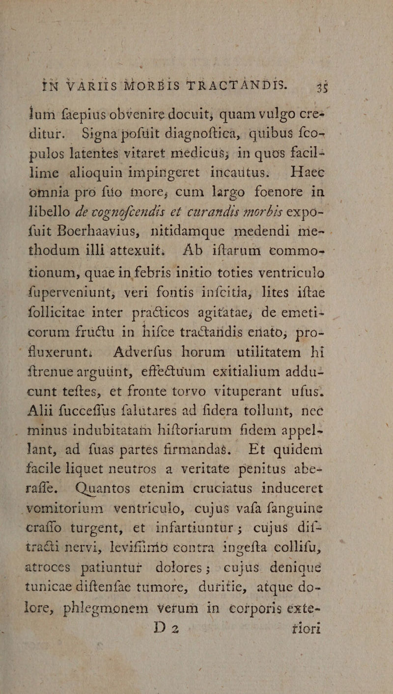 Jum faepius obvenire docuit, quam vulgo cre- ditur. Signa pofuit diagnoftica, quibus fco- pulos latentes vitaret medictis; in quos facil- lime alioquin impingeret incautus. Haee omnia pro fio more, cum largo foenore in libello de cognofcendis et curandis morbis expo- fuit Boerhaavius, nitidamque medendi iie-. thodum illi attexuit. Ab iftarum commo- - tionum, quae in febris initio toties ventriculo -duperveniunt, veri fontis infcitia, lites iftae follicitae inter practicos agitatae, de emeti- corum fructu in hifce tractaiidis enato; pro- ‘fluxerunt: Adverfus horum utilitatem hi ftrenue arguiint, effetuum exitialium addu- cunt teftes, et fronte torvo vituperant ufus. Alii fuccefius falutares ad fidera tollunt, nec _ minus indubitatam hiftoriarum fidem appel- Jant, ad fuas partes firmandag. Et quidem facile liquet neutros a veritate peénitus abe- raffle. Quantos etenim cruciatus induceret -vomitorium ventriculo, cujus vafa fanguine craflo turgent, et infartiuntur; cujus dif- tractii nervi, levifiinio contra ingefta collifu, atroces patiuntut dolores; cujus denique tunicae diftenfae tumore, duritie, atque do- lore, phlegmonem verum in corporis exte- D2 | tiori