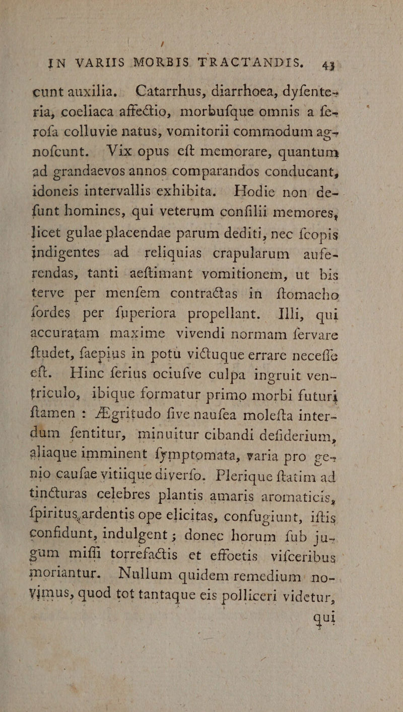 / IN VARIIS MORBIS TRACTANDIS, 4; cunt auxilia.. Catarrhus, diarrhoea, dyfente- ria, coeliaca affectio, morbufque omnis a {e- rofa colluvie natus, vomitoril commodum ag- nofcunt. Vix opus eft memorare, quantum ad grandaevos annos comparandos conducant, idoneis intervallis exhibita. Hodie non de- funt homines, qui veterum confilii memores, licet gulae placendae parum dediti, nec {copis indigentes ad reliquias crapularum aufes rendas, tanti ae{timant yomitionem, ut bis terve per menfem contra@as in ftomacho fordes per {uperiora propellant. Illi, qui accuratam maxime vivendi normam fervare ftudet, faepius in potu victugue errare necefle eft. Hinc ferius ociufve culpa ingruit ven- tricuio, ibique formatur primo morbi futuri flamen : AMgritudo five naufea molefta inter- dum fentiton, minuitur cibandi defiderium, aliaque imminent fymptomata, varia pro ge-+ nio caufae vitlique diyerfo. Plerique aa ad tincturas celebres plantis amaris aromaticis, {piritus,ardentis ope elicitas, confugiunt, this confidunt, indulgent ; donec horum fub ju- gam miffi torrefactis et effoetis vifceribus ° moriantur. Nullum quidem remedium: no- vimus, quod tot tantaque cis polliceri videtur, qui