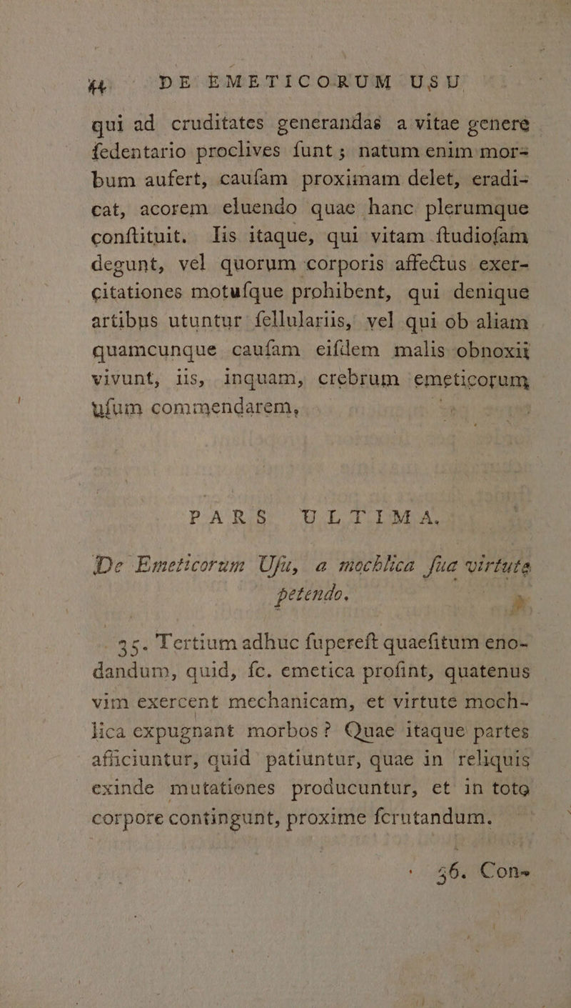 qui ad cruditates generandas a vitae genere fedentario proclives {unt ; natum enim mor-= bum aufert, caufam proximam delet, eradi- cat, acorem eluendo quae hanc plerumque conftituit. lis itaque, qui vitam ftudiofam degunt, vel quorum corporis affectus exer- citationes motufque prohibent, qui denique artibus utuntur fellulariis, vel qui ob aliam quamicunque caufam eifdem malis obnoxik vivunt, is, inquam, crebrum emeticorum ufum commendarem, PA Rabe tee eae De Emeticorum Ufu, a mochhca fua virtute petendo, ‘ 35. Tertium adhuc fupereft quaefitum eno- dandum, quid, fc. emetica profint, quatenus vim exercent mechanicam, et virtuté moch- lica expugnant morbos? Quae itaque partes afficiuntur, quid patiuntur, quae in reliquis exinde mutatienes producuntur, et in tote corpore contingunt, proxime fcrntandum. 56. Cons