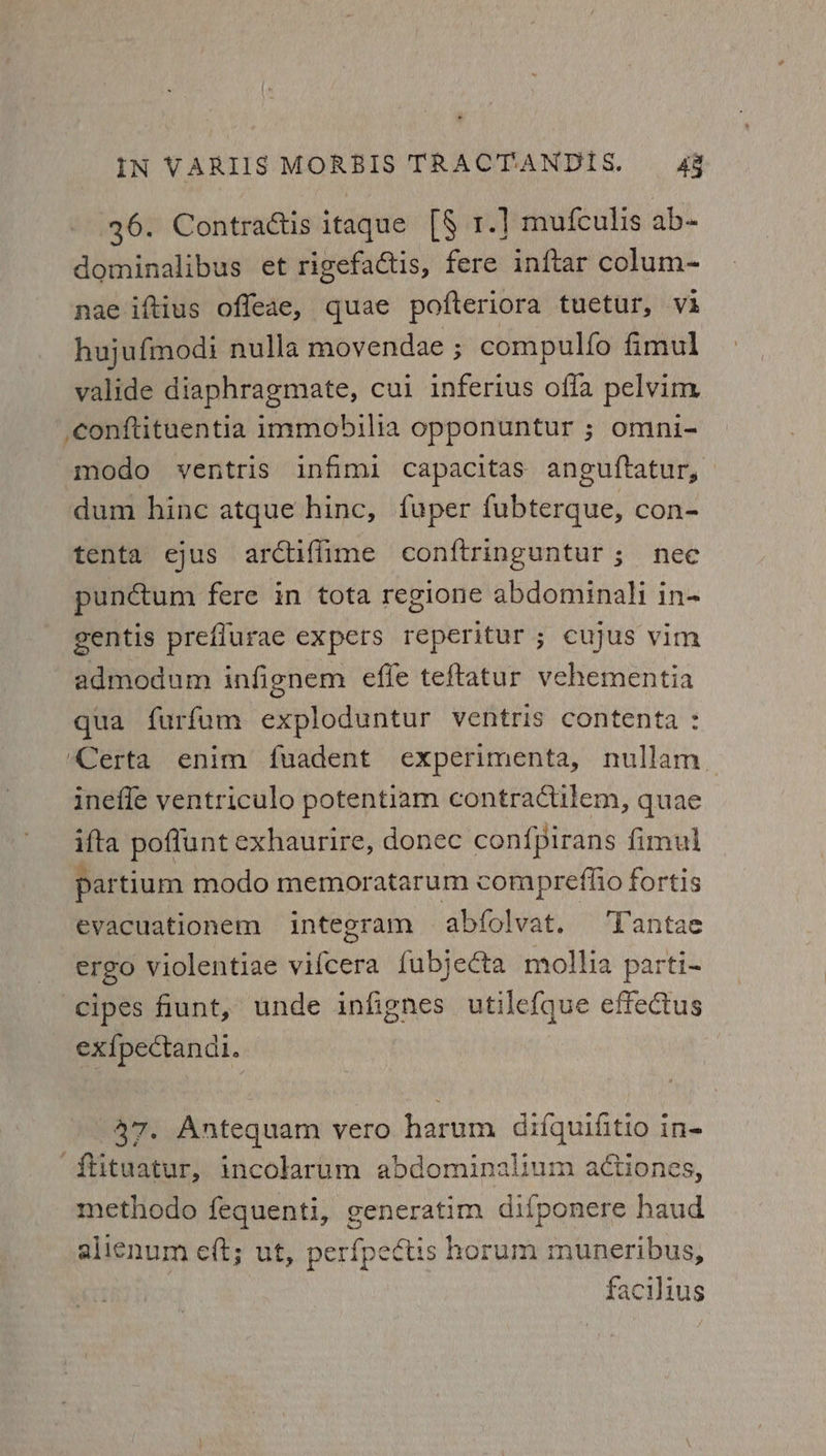 36. Contractis itaque [§ 1.] mufculis ab- dominalibus et rigefactis, fere inftar colum- nae iftius offeae, quae pofteriora tuetur, va hujufmodi nulla movendae ; compulfo fimul valide diaphragmate, cui inferius offa pelvim conftituentia immobilia opponuntur ; omni- modo ventris infimi capacitas anguftatur, dum hinc atque hinc, fuper fubterque, con- tenta ejus arctiffime conftringuntur; nee punctum fere in tota regione abdominali in- gentis preflurae expers reperitur ; cujus vim admodum infignem effe teftatur vehementia qua furfum exploduntur ventris contenta : ‘Certa enim fuadent experimenta, nullam inefle yentriculo potentiam contractilem, quae ifta poffunt exhaurire, donec con{pirans fimul partium modo memoratarum compreflio fortis evacuationem integram abfolvat. Tantae ergo violentiae vifcera {ubjecta mollia parti- cipes fiunt, unde infignes utile{que effectus ex{pectandi. 37. Antequam vero harum difquifitio in- ‘ffituatur, incolarum abdominalium adtiones, methodo fequenti, generatim difponere haud alicnum eft; ut, perfpectis horum muneribus, facilius
