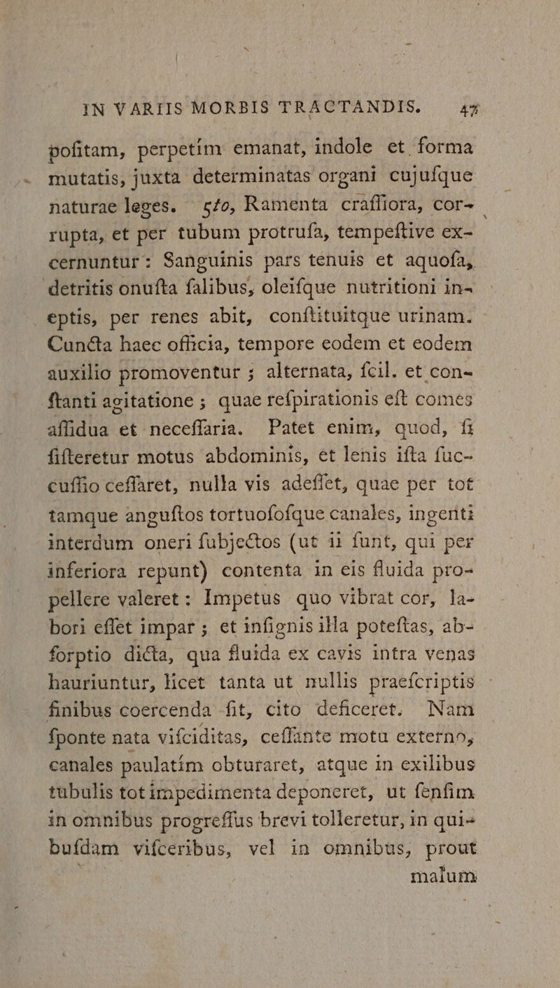 pofitam, perpetim emanat, indole et. forma mutatis, juxta determinatas organi cujufque naturae leges. fo, Ramenta crafliora, cor- rupta, et per tubum protrufa, tempeftive ex- cernuntur: Sanguinis pars tenuis et aquofa, — detritis onufta falibus, oleif{que nutritioni in- eptis, per renes abit, conftituitque urinam. Cunéta haec officia, tempore eodem et ecodem auxilio promoventur ; alternata, fcil. et con- ftanti agitatione ; quae refpirationis eft comes affidua et neceffaria. Patet enim, quod, fifteretur motus abdominis, et lenis ifta fuc- cuffio ceflaret, nulla vis adeffet, quae per tot tamque anguftos tortuofofque canales, ingenti interdum oneri fubjectos (ut 1 funt, qui per inferiora repunt) contenta in eis fluida pro- pellere valeret : Impetus quo vibrat cor, la- bori eflet impar ; et infignis illa poteftas, ab- forptio dicta, qua fluida ex cavis infra venas hauriuntur, licet tanta ut nullis praefcriptis — finibus coercenda fit, cito deficeret. Nam fponte nata vifciditas, ceflante motu externo, canales paulatim obturaret, atque in exilibus tubulis tot impedimenta deponeret, ut fenfim in omnibus progreffus brevi tolleretur, in qui-+ bufdam vifceribus, vel in omnibus, prout