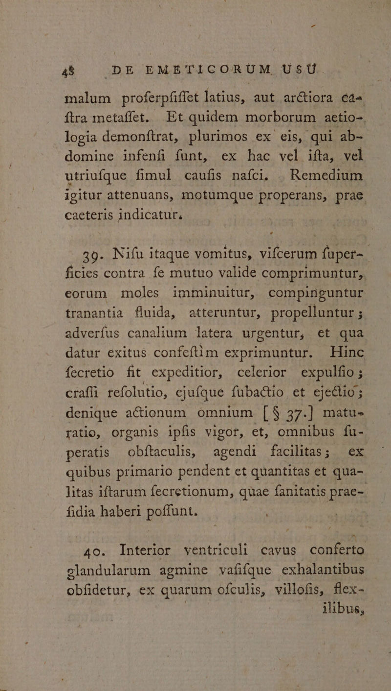 malum proferpfiffet latius, aut arctiora ¢4= ftra metaffet. Et quidem morborum aetio-. logia demonftrat, plurimos ex eis, qui ab- domine infenfi funt, ex hac vel ifta, vel utriufque fimul caufis nafci, . Remedium igitur attenuans, motumque properans, prae caeteris indicatur. 39. Nifu itaque vomitus, vifcerum fuper~ ficies contra fe mutuo valide comprimuntur,, eorum moles imminuitur, compinguntur tranantia fluida, atteruntur, propelluntur ; adverfus canalium latera urgentur, et qua datur exitus confeftim exprimuntur. Hinc fecretio fit expeditior, celerior expulfio; crafli_refolutio, ejufque fubactio et ejedctio ; denique actionum omnium [ § 37.] matu- ratio, organis ipfis vigor, et, omnibus fu- peratis wa haar ie agendi facilitas ; ex quibus primario pendent et quantitas et qua- litas iftarum fecretionum, quae fanitatis prae- fidia haberi poffunt. 40. Interior yentriculi cavus conferto elandularum agmine vafifque exhalantibus aera: ex quarum ofculis, villofis, flex- ilibus,