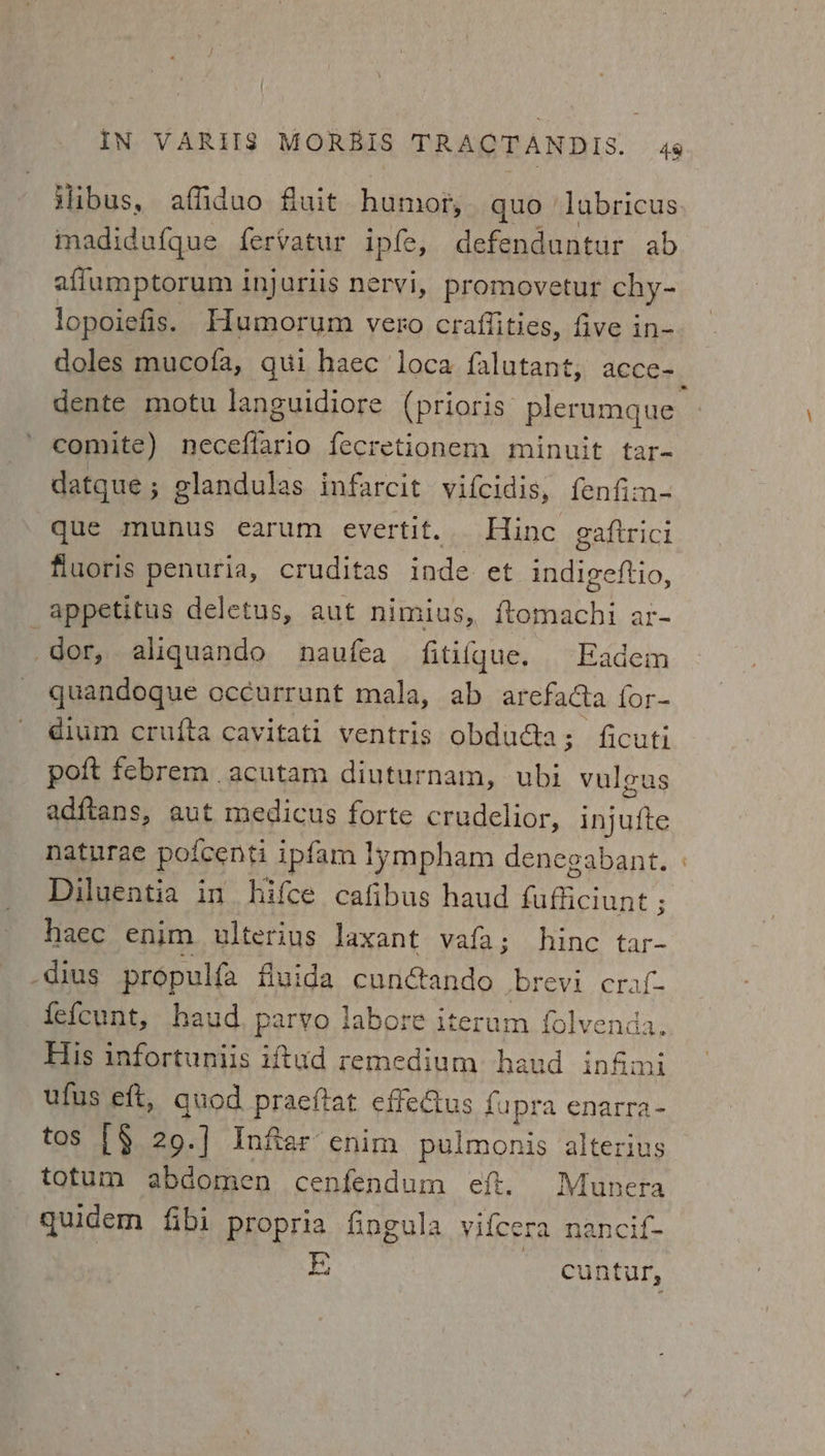 ilibus, affiduo fluit humor, quo lubricus madidufque fervatur ipfe, defenduntur ab affumptorum injariis nervi, promovetur chy- lopoiefis. Humorum vero craffities, five in- doles mucofa, qui haec loca falutant, acce=_ dente motu languidiore (prioris’ plerumque comite) neceflario fecretionem minuit tar- datque ; glandulas infarcit vifcidis, fenfim- que munus earum evertit. Hine gaftrici fluoris penuria, cruditas inde. et indigeftio, _appetitus deletus, aut nimius, eet ar~ dor, aligquando naufea fitifgue. Eadem quandogue oc¢urrunt mala, ab ar efacta for- dium crufta cavitati ventris obdu@a; ficuti poft febrem acutam diuturnam, ubi vuleus adftans, aut medicus forte crudelior, injuite naturae poicenti ipfam lympham denegabant. Diluentia in hifce cafibus haud aeay haec enim. ulterius laxant vafa; hinc tar- _dius propulfa fluida cunctando Dbrevi. craf- fefcunt, baud, parvo labore iter um folvenda. His infortuniis iftud remedium haud infmi ufus eft, quod praeftat effe@us {upra enarra- tos [§ 29.] Inftar- enim pulmonis alterius totum abdomen cenfendum ef. Munera quidem fibi propria fingula vifcera nancif- E; ) cuntur,